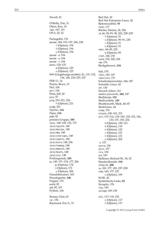 262 Index
Novell, 43
O’Reilly, Tim, 31
Olsen, Ken, 14
/opt, 147, 151
OS X, 20, 22
PackageKit, 176
passwd, 184, 193–197, 206, 238
-l (Option), 194
-S (Option), 194
-u (Option), 194
passwd -m, 194
passwd -w, 194
passwd -x, 194
paste, 124–125
-d (Option), 125
-s (Option), 125
PATH (Umgebungsvariable), 81, 131–132,
136, 140, 234–235, 257
PDP-11, 14
Perens, Bruce, 31
Perl, 104
perl, 124
Pesis, Jeﬀ, 20
pico, 57
ping, 219–221, 224
-f (Option), 221
ping6, 221
Pipeline, 114
Pipes, 114
popd, 82
primäre Gruppe, 185
/proc, 148–149, 152, 172
/proc/cpuinfo, 148
/proc/devices, 148
/proc/dma, 148
/proc/interrupts, 148
/proc/ioports, 148
/proc/kcore, 148, 236
/proc/loadavg, 148
/proc/meminfo, 148
/proc/mounts, 148
/proc/scsi, 148
Prüfungsziele, 245
ps, 149, 171–174, 177, 206
ax (Option), 174
l (Option), 172
-u (Option), 206
Pseudobenutzer, 183
Pseudogeräte, 146
Puppet, 170
pushd, 82
pwd, 82, 101
Python, 104
Ramey, Chet, 63
rar, 156
Raymond, Eric S., 31
Red Hat, 42
Red Hat Enterprise Linux, 42
Referenzzähler, 91
reset, 117
Ritchie, Dennis, 26, 206
rm, 66, 90–93, 98, 202, 228–229
-f (Option), 91
-i (Option), 90–91, 230
-r (Option), 91
-v (Option), 91
rmdir, 84–85, 229
-p (Option), 85
/root, 144, 150
route, 218, 220, 224
rpm, 176
Rückgabewert, 134
Salt, 170
/sbin, 145, 147
/sbin/init, 171
Schattenkennwörter, 184, 187
Scientiﬁc Linux, 42
set, 130
Seward, Julian, 161
shadow passwords, 184, 187
Shellskript, 135
Shellvariable, 129
Shuttleworth, Mark, 44–45
SkoleLinux, 44
sleep, 174
slocate, 100–101, 231
sort, 115–116, 118–120, 122–123, 126,
133, 137, 150, 234
-b (Option), 120–121
-k (Option), 118
-n (Option), 122
-r (Option), 121
-t (Option), 121
-u (Option), 262
-u, 123
source, 136
split, 157
/srv, 150
ssh, 183
Stallman, Richard M., 30, 32
Standardkanäle, 110
sticky bit, 208
su, 169, 177, 183, 237–238
sudo, 169, 177, 237
-i (Option), 169
SUSE, 42
Symbolische Links, 93
Synaptic, 176
/sys, 149
syslogd, 149–150
tail, 117–118, 233
-c (Option), 117
-f (Option), 117
Copyright © 2012 Linup Front GmbH
 