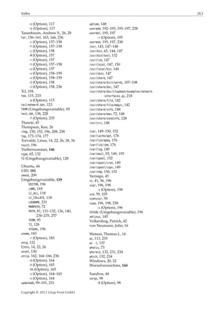 Index 263
-n (Option), 117
- 𝑛 (Option), 117
Tanenbaum, Andrew S., 26, 28
tar, 156–161, 163, 166, 236
-c (Option), 157–158
-f (Option), 157–158
-j (Option), 158
-M (Option), 157
-r (Option), 157
-t (Option), 157–158
-u (Option), 157
-v (Option), 158–159
-x (Option), 158–159
-Z (Option), 158
-z (Option), 158, 236
Tcl, 104
tee, 115, 233
-a (Option), 115
teilnehmer0.dat, 123
TERM (Umgebungsvariable), 95
test, 66, 138, 228
-f (Option), 235
Thawte, 45
Thompson, Ken, 26
/tmp, 150, 152, 196, 208, 238
top, 173–174, 177
Torvalds, Linus, 14, 22, 26, 28, 34
touch, 196
Treibernummer, 146
type, 65, 132
TZ (Umgebungsvariable), 128
Ubuntu, 44
UID, 181
umask, 209
Umgebungsvariable, 129
EDITOR, 196
LANG, 118
LC_ALL, 118
LC_COLLATE, 118
LOGNAME, 231
MANPATH, 72
PATH, 81, 131–132, 136, 140,
234–235, 257
TERM, 95
TZ, 128
VISUAL, 196
uname, 183
-r (Option), 183
uniq, 122
Unix, 14, 22, 26
unset, 130
unzip, 162, 164–166, 236
-d (Option), 164
-h (Option), 165
-hh (Option), 165
-v (Option), 164–165
-x (Option), 164
updatedb, 99–101, 231
uptime, 148
useradd, 192–193, 195–197, 238
userdel, 195, 197
-r (Option), 195
usermod, 195, 197, 238
/usr, 143, 147–148
/usr/bin, 65, 144, 147
/usr/bin/test, 132
/usr/lib, 147
/usr/local, 147, 150
/usr/local/bin, 144
/usr/sbin, 147
/usr/share, 147
/usr/share/dict/words, 107–108
/usr/share/doc, 147
/usr/share/doc/ifupdown/examples/network-
interfaces.gz, 218
/usr/share/file, 142
/usr/share/file/magic, 142
/usr/share/info, 148
/usr/share/man, 72, 148
/usr/share/zoneinfo, 128
/usr/src, 148
/var, 149–150, 152
/var/cache/apt, 176
/var/lib/dpkg, 176
/var/lib/rpm, 176
/var/log, 149
/var/mail, 93, 149, 195
/var/spool, 152
/var/spool/cron, 149
/var/spool/cups, 149
/var/tmp, 150, 152
Verisign, 45
vi, 41, 56, 196
vigr, 196, 198
-s (Option), 198
vim, 59, 105
vimtutor, 59
vipw, 196, 198, 238
-s (Option), 196
VISUAL (Umgebungsvariable), 196
vmlinuz, 145
Volkerding, Patrick, 42
von Neumann, John, 16
Watson, Thomas J., 14
wc, 113, 235
wc -l, 137
whatis, 73
whereis, 132, 231, 234
which, 132, 234
Windows, 20, 22
Wurzelverzeichnis, 144
Xandros, 44
xargs, 98
-0 (Option), 98
Copyright © 2012 Linup Front GmbH
 