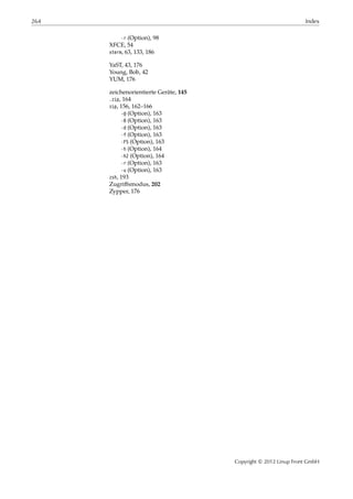 264 Index
-r (Option), 98
XFCE, 54
xterm, 63, 133, 186
YaST, 43, 176
Young, Bob, 42
YUM, 176
zeichenorientierte Geräte, 145
.zip, 164
zip, 156, 162–166
-@ (Option), 163
-0 (Option), 163
-d (Option), 163
-f (Option), 163
-FS (Option), 163
-h (Option), 164
-h2 (Option), 164
-r (Option), 163
-u (Option), 163
zsh, 193
Zugriﬀsmodus, 202
Zypper, 176
Copyright © 2012 Linup Front GmbH
 