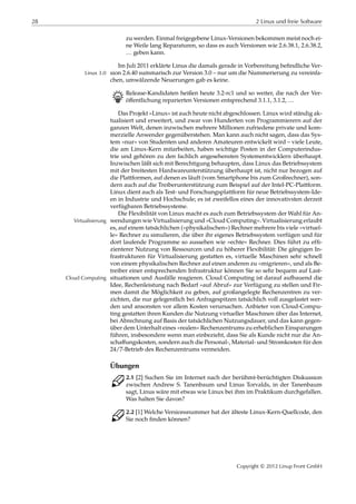 28 2 Linux und freie Software
zu werden. Einmal freigegebene Linux-Versionen bekommen meist noch ei-
ne Weile lang Reparaturen, so dass es auch Versionen wie 2.6.38.1, 2.6.38.2,
… geben kann.
Im Juli 2011 erklärte Linus die damals gerade in Vorbereitung beﬁndliche Ver-
sion 2.6.40 summarisch zur Version 3.0 – nur um die Nummerierung zu vereinfa-Linux 3.0
chen, umwälzende Neuerungen gab es keine.
B Release-Kandidaten heißen heute 3.2-rc1 und so weiter, die nach der Ver-
öﬀentlichung reparierten Versionen entsprechend 3.1.1, 3.1.2, …
Das Projekt »Linux« ist auch heute nicht abgeschlossen. Linux wird ständig ak-
tualisiert und erweitert, und zwar von Hunderten von Programmierern auf der
ganzen Welt, denen inzwischen mehrere Millionen zufriedene private und kom-
merzielle Anwender gegenüberstehen. Man kann auch nicht sagen, dass das Sys-
tem »nur« von Studenten und anderen Amateuren entwickelt wird – viele Leute,
die am Linux-Kern mitarbeiten, haben wichtige Posten in der Computerindus-
trie und gehören zu den fachlich angesehensten Systementwicklern überhaupt.
Inzwischen läßt sich mit Berechtigung behaupten, dass Linux das Betriebssystem
mit der breitesten Hardwareunterstützung überhaupt ist, nicht nur bezogen auf
die Plattformen, auf denen es läuft (vom Smartphone bis zum Großrechner), son-
dern auch auf die Treiberunterstützung zum Beispiel auf der Intel-PC-Plattform.
Linux dient auch als Test- und Forschungsplattform für neue Betriebssystem-Ide-
en in Industrie und Hochschule; es ist zweifellos eines der innovativsten derzeit
verfügbaren Betriebssysteme.
Die Flexibilität von Linux macht es auch zum Betriebssystem der Wahl für An-
wendungen wie Virtualisierung und »Cloud Computing«. Virtualisierung erlaubtVirtualisierung
es, auf einem tatsächlichen (»physikalischen«) Rechner mehrere bis viele »virtuel-
le« Rechner zu simulieren, die über ihr eigenes Betriebssystem verfügen und für
dort laufende Programme so aussehen wie »echte« Rechner. Dies führt zu efﬁ-
zienterer Nutzung von Ressourcen und zu höherer Flexibilität: Die gängigen In-
frastrukturen für Virtualisierung gestatten es, virtuelle Maschinen sehr schnell
von einem physikalischen Rechner auf einen anderen zu »migrieren«, und als Be-
treiber einer entsprechenden Infrastruktur können Sie so sehr bequem auf Last-
situationen und Ausfälle reagieren. Cloud Computing ist darauf aufbauend dieCloud Computing
Idee, Rechenleistung nach Bedarf »auf Abruf« zur Verfügung zu stellen und Fir-
men damit die Möglichkeit zu geben, auf großangelegte Rechenzentren zu ver-
zichten, die nur gelegentlich bei Anfragespitzen tatsächlich voll ausgelastet wer-
den und ansonsten vor allem Kosten verursachen. Anbieter von Cloud-Compu-
ting gestatten ihren Kunden die Nutzung virtueller Maschinen über das Internet,
bei Abrechnung auf Basis der tatsächlichen Nutzungsdauer, und das kann gegen-
über dem Unterhalt eines »realen« Rechenzentrums zu erheblichen Einsparungen
führen, insbesondere wenn man einbezieht, dass Sie als Kunde nicht nur die An-
schaﬀungskosten, sondern auch die Personal-, Material- und Stromkosten für den
24/7-Betrieb des Rechenzentrums vermeiden.
Übungen
C 2.1 [2] Suchen Sie im Internet nach der berühmt-berüchtigten Diskussion
zwischen Andrew S. Tanenbaum und Linus Torvalds, in der Tanenbaum
sagt, Linus wäre mit etwas wie Linux bei ihm im Praktikum durchgefallen.
Was halten Sie davon?
C 2.2 [1] Welche Versionsnummer hat der älteste Linux-Kern-Quellcode, den
Sie noch ﬁnden können?
Copyright © 2012 Linup Front GmbH
 