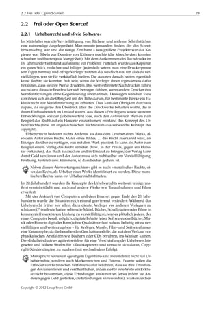 2.2 Frei oder Open Source? 29
2.2 Frei oder Open Source?
2.2.1 Urheberrecht und »freie Software«
Im Mittelalter war die Vervielfältigung von Büchern und anderen Schriftstücken
eine aufwendige Angelegenheit: Man musste jemanden ﬁnden, der des Schrei-
bens mächtig war und die nötige Zeit hatte – was größere Projekte wie das Ko-
pieren von Bibeln zur Domäne von Klöstern machte (die Mönche dort konnten
schreiben und hatten jede Menge Zeit). Mit dem Aufkommen des Buchdrucks im
16. Jahrhundert entstand auf einmal ein Problem: Plötzlich wurde das Kopieren
ein gutes Stück einfacher und billiger (jedenfalls sofern man eine Druckerpresse
sein Eigen nannte), und eifrige Verleger nutzten das weidlich aus, um alles zu ver-
vielfältigen, was sie für verkäuflich hielten. Die Autoren damals hatten eigentlich
keine Rechte; sie konnten froh sein, wenn die Verleger ihnen irgendetwas dafür
bezahlten, dass sie ihre Werke druckten. Das weitverbreitete Nachdrucken führte
auch dazu, dass die Erstdrucker sich betrogen fühlten, wenn andere Drucker ihre
Veröﬀentlichungen ohne Gegenleistung übernahmen. Deswegen wandten viele
von ihnen sich an die Obrigkeit mit der Bitte darum, für bestimmte Werke ein Ex-
klusivrecht zur Veröﬀentlichung zu erhalten. Dies kam der Obrigkeit durchaus
zupass, da sie gerne den Überblick über die Druckwerke behalten wollte, die in
ihrem Einﬂussbereich im Umlauf waren. Aus diesen »Privilegien« sowie weiteren
Entwicklungen wie der (lobenswerten) Idee, auch den Autoren von Werken zum
Beispiel das Recht auf ein Honorar einzuräumen, entstand das Konzept des Ur-
heberrechts (bzw. im angelsächsischen Rechtsraum das verwandte Konzept des
copyright).
Urheberrecht bedeutet nichts Anderes, als dass dem Urheber eines Werks, al-
so dem Autor eines Buchs, Maler eines Bildes, … das Recht zuerkannt wird, als
Einziger darüber zu verfügen, was mit dem Werk passiert. Er kann als Autor zum
Beispiel einem Verlag das Recht abtreten (bzw., in der Praxis, gegen ein Hono-
rar verkaufen), das Buch zu drucken und in Umlauf zu bringen; der Verlag kann
damit Geld verdienen und der Autor muss sich nicht selbst um Vervielfältigung,
Werbung, Vertrieb usw. kümmern, so dass beiden gedient ist.
B Neben diesen »Verwertungsrechten« gibt es auch »moralische« Rechte, et-
wa das Recht, als Urheber eines Werks identiﬁziert zu werden. Diese mora-
lischen Rechte kann ein Urheber nicht abtreten.
Im 20. Jahrhundert wurden die Konzepte des Urheberrechts weltweit (einigerma-
ßen) vereinheitlicht und auch auf andere Werke wie Tonaufnahmen und Filme
erweitert.
Mit der Ankunft von Computern und dem Internet gegen Ende des 20. Jahr-
hunderts wurde die Situation noch einmal gravierend verändert: Während das
Urheberrecht früher vor allem dazu diente, Verleger vor anderen Verlegern zu
schützen (Privatleute hatten selten die Mittel, Bücher, Schallplatten oder Filme in
kommerziell merkbarem Umfang zu vervielfältigen), war es plötzlich jedem, der
einen Computer besaß, möglich, digitale Inhalte (etwa Software oder Bücher, Mu-
sik oder Filme in digitaler Form) ohne Qualitätsverlust nahezu beliebig oft zu ver-
vielfältigen und weiterzugeben – für Verleger, Musik-, Film- und Softwareﬁrmen
eine Katastrophe, da die bestehenden Geschäftsmodelle, die auf dem Verkauf von
physikalischen Artefakten wie Büchern oder CDs beruhten, ins Wanken kamen.
Die »Inhalteindustrie« agitiert seitdem für eine Verschärfung der Urheberrechts-
gesetze und höhere Strafen für »Raubkopierer« und versucht sich daran, Copy-
right-Sünder dingfest zu machen (mit wechselndem Erfolg).
B Man spricht heute von »geistigem Eigentum« und meint damit nicht nur Ur-
heberrechte, sondern auch Markenzeichen und Patente. Patente sollen die
Erﬁnder von technischen Verfahren dafür belohnen, dass sie ihre Erﬁndun-
gen dokumentieren und veröﬀentlichen, indem sie für eine Weile ein Exklu-
sivrecht bekommen, diese Erﬁndungen auszunutzen (etwa indem sie An-
deren gegen Geld gestatten, die Erﬁndungen anzuwenden). Markenzeichen
Copyright © 2012 Linup Front GmbH
 