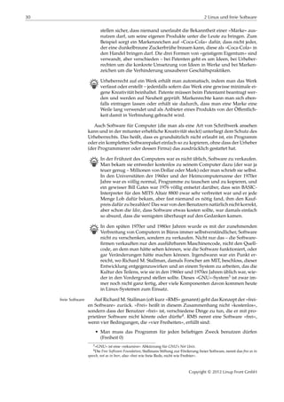 30 2 Linux und freie Software
stellen sicher, dass niemand unerlaubt die Bekanntheit einer »Marke« aus-
nutzen darf, um seine eigenen Produkte unter die Leute zu bringen. Zum
Beispiel sorgt ein Markenzeichen auf »Coca-Cola« dafür, dass nicht jeder,
der eine dunkelbraune Zuckerbrühe brauen kann, diese als »Coca-Cola« in
den Handel bringen darf. Die drei Formen von »geistigem Eigentum« sind
verwandt, aber verschieden – bei Patenten geht es um Ideen, bei Urheber-
rechten um die konkrete Umsetzung von Ideen in Werke und bei Marken-
zeichen um die Verhinderung unsauberer Geschäftspraktiken.
B Urheberrecht auf ein Werk erhält man automatisch, indem man das Werk
verfasst oder erstellt – jedenfalls sofern das Werk eine gewisse minimale ei-
gene Kreativität beinhaltet. Patente müssen beim Patentamt beantragt wer-
den und werden auf Neuheit geprüft. Markenrechte kann man sich eben-
falls eintragen lassen oder erhält sie dadurch, dass man eine Marke eine
Weile lang verwendet und als Anbieter eines Produkts von der Öﬀentlich-
keit damit in Verbindung gebracht wird.
Auch Software für Computer (die man als eine Art von Schriftwerk ansehen
kann und in der mitunter erhebliche Kreativität steckt) unterliegt dem Schutz des
Urheberrechts. Das heißt, dass es grundsätzlich nicht erlaubt ist, ein Programm
oder ein komplettes Softwarepaket einfach so zu kopieren, ohne dass der Urheber
(der Programmierer oder dessen Firma) das ausdrücklich gestattet hat.
B In der Frühzeit des Computers war es nicht üblich, Software zu verkaufen.
Man bekam sie entweder kostenlos zu seinem Computer dazu (der war ja
teuer genug – Millionen von Dollar oder Mark) oder man schrieb sie selbst.
In den Universitäten der 1960er und der Heimcomputerszene der 1970er
Jahre war es völlig normal, Programme zu tauschen und zu kopieren, und
ein gewisser Bill Gates war 1976 völlig entsetzt darüber, dass sein BASIC-
Interpreter für den MITS Altair 8800 zwar sehr verbreitet war und er jede
Menge Lob dafür bekam, aber fast niemand es nötig fand, ihm den Kauf-
preis dafür zu bezahlen! Das war von den Benutzern natürlich nicht korrekt,
aber schon die Idee, dass Software etwas kosten sollte, war damals einfach
so absurd, dass die wenigsten überhaupt auf den Gedanken kamen.
B In den späten 1970er und 1980er Jahren wurde es mit der zunehmenden
Verbreitung von Computern in Büros immer selbstverständlicher, Software
nicht zu verschenken, sondern zu verkaufen. Nicht nur das – die Software-
ﬁrmen verkauften nur den ausführbaren Maschinencode, nicht den Quell-
code, an dem man hätte sehen können, wie die Software funktioniert, oder
gar Veränderungen hätte machen können. Irgendwann war ein Punkt er-
reicht, wo Richard M. Stallman, damals Forscher am MIT, beschloss, dieser
Entwicklung entgegenzuwirken und an einem System zu arbeiten, das die
Kultur des Teilens, wie sie in den 1960er und 1970er Jahren üblich war, wie-
der in den Vordergrund stellen sollte. Dieses »GNU«-System3 ist zwar im-
mer noch nicht ganz fertig, aber viele Komponenten davon kommen heute
in Linux-Systemen zum Einsatz.
Auf Richard M. Stallman (oft kurz »RMS« genannt) geht das Konzept der »frei-freie Software
en Software« zurück. »Frei« heißt in diesem Zusammenhang nicht »kostenlos«,
sondern dass der Benutzer »frei« ist, verschiedene Dinge zu tun, die er mit pro-
prietärer Software nicht könnte oder dürfte4. RMS nennt eine Software »frei«,
wenn vier Bedingungen, die »vier Freiheiten«, erfüllt sind:
• Man muss das Programm für jeden beliebigen Zweck benutzen dürfen
(Freiheit 0)
3»GNU« ist eine »rekursive« Abkürzung für GNU’s Not Unix.
4Die Free Software Foundation, Stallmans Stiftung zur Förderung freier Software, nennt das free as in
speech, not as in beer, also »frei wie freie Rede, nicht wie Freibier«.
Copyright © 2012 Linup Front GmbH
 