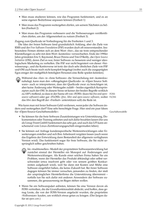 2.2 Frei oder Open Source? 31
• Man muss studieren können, wie das Programm funktioniert, und es an
seine eigenen Bedürfnisse anpassen können (Freiheit 1)
• Man muss das Programm weitergeben dürfen, um seinem Nächsten zu hel-
fen (Freiheit 2)
• Man muss das Programm verbessern und die Verbesserungen veröﬀentli-
chen dürfen, um der Allgemeinheit zu nutzen (Freiheit 3).
Zugang zum Quellcode ist Vorbedingung für die Freiheiten 1 und 3.
Die Idee der freien Software fand grundsätzlich Anklang, aber die Ziele von
RMS und der Free Software Foundation (FSF) wurden doch oft missverstanden. Ins-
besondere Firmen störten sich an dem Wort »frei«, das sie trotz entsprechender
Klarstellungen zu sehr mit dem Wort »kostenlos« verwechselten. Ende der 1990er
Jahre gründeten Eric S. Raymond, Bruce Perens und Tim O’Reilly, die Open Source
Initiative (OSI), deren Ziel es war, freier Software zu besserem und weniger ideo-
logischem Marketing zu verhelfen. Die FSF war nicht begeistert von dieser »Ver-
wässerung«, und die Kontroverse ist trotz der doch sehr ähnlichen Ziele von FSF
und OSI auch heute noch nicht komplett beigelegt (wobei auch die ausgeprägten
Egos einiger der maßgeblich beteiligten Personen eine Rolle spielen könnten).
B Während das »frei« in »freie Software« die Verwechslung mit »kostenlos«
nahelegt, kann man den »oﬀengelegten Quellcode« in »Open Source Soft-
ware« auch so interpretieren, dass der Quellcode zwar zu besichtigen ist,
aber keine Änderung oder Weitergabe zuläßt – beides eigentlich Kernprin-
zipien auch der OSI. In diesem Sinne ist keiner der beiden Begriﬀe wirklich
zu 100% treﬀend, so dass in der Szene oft von »FOSS« (kurz für free and open- FOSS
source software) oder gar »FLOSS« (free, libre and open-source software, wobei FLOSS
das libre den Begriﬀ der »Freiheit« unterstützen soll) die Rede ist.
Wie kann man mit freier Software Geld verdienen, wenn jeder die Software än-
dern und weitergeben darf? Eine sehr berechtigte Frage. Hier sind ein paar Ideen
für »Open-Source-Geschäftsmodelle«: Geschäftsmodelle
• Sie können für die freie Software Zusatzleistungen wie Unterstützung, Do-
kumentation oder Training anbieten und sich dafür bezahlen lassen (für uns
als Linup Front GmbH funktioniert das sehr gut, und auch das LPI kann an-
scheinend vom Linux-Zertiﬁzierungsgeschäft einigermaßen leben).
• Sie können auf Anfrage kundenspeziﬁsche Weiterentwicklungen oder Er-
weiterungen erstellen und sich Ihre Arbeitszeit vergüten lassen (auch wenn
das Ergebnis der Entwicklung dann Bestandteil der allgemein verfügbaren
Version wird). Das funktioniert sogar für freie Software, die Sie nicht ur-
sprünglich selber geschrieben haben.
B Im »traditionellen« Modell der proprietären Softwareentwicklung hat
zunächst einmal der Hersteller ein Monopol auf Änderungen und
Weiterentwicklungen. Als Kunde einer solchen Firma haben Sie ein
Problem, wenn der Hersteller das Produkt abkündigt oder selbst ver-
schwindet (etwa insolvent geht oder von seinem größten Konkur-
renten aufgekauft wird), weil Sie dann mit Kosten und Mühe eine
Software eingeführt haben, die keine Zukunft hat. Bei freier Software
dagegen können Sie immer versuchen, jemanden zu ﬁnden, der statt
der ursprünglichen Herstellerﬁrma die Unterstützung übernimmt –
notfalls tun Sie sich dafür mit anderen Anwendern der Software zu-
sammen, die genausowenig im Regen stehen wollen.
• Wenn Sie ein Softwarepaket anbieten, können Sie eine Version davon als
FOSS vertreiben, die die Grundfunktionalität abdeckt, und hoﬀen, dass ge-
nug Leute, die von der FOSS-Version angelockt wurden, die proprietäre
»Vollversion« kaufen, um wirklich etwas getan zu kriegen. (Der Jargon da-
für ist open core.)
Copyright © 2012 Linup Front GmbH
 