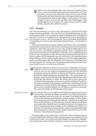32 2 Linux und freie Software
B Dies ist eine zweischneidige Sache: Zum einen ist es natürlich schön,
wenn es mehr freie Software gibt, aber zum anderen läuft es oft dar-
auf hinaus, dass man die proprietäre Version braucht, weil wichtige
Funktionen in der freien Version nicht zur Verfügung stehen und es zu-
viel Aufwand wäre, diese in eigener Regie »nachzurüsten«. Die »freie«
Version hat dann in erster Linie die Rolle eines Werbeträgers, wenn
die Herstellerﬁrma als modern und »open-source-freundlich« gelten
möchte, ohne das aber wirklich zu meinen.
2.2.2 Lizenzen
Wie wird eine Software zur »freien« oder »Open-Source«-Software? Wir hatten
gesagt, dass gewisse Rechte – etwa das Recht zur Vervielfältigung oder zur Ver-
änderung eines Werks – dem Urheber des Werks vorbehalten sind, er diese Rechte
aber auch an andere weitergegeben kann. Dies geschieht (wenn es geschieht) auf
dem Weg einer »Lizenz«, also eines juristischen Textes, der festlegt, welche RechteLizenz
der Empfänger der Software durch das Kaufen, Herunterladen, … an der Software
erwirbt.
Schon das Urheberrecht als solches erlaubt es dem Käufer (oder rechtmäßigem
Herunterlader) einer Software, die Software zum Beispiel auf einem Computer zu
installieren, aufzurufen und laufen zu lassen. Das resultiert einfach daraus, dass
ihm die Software vom Urheber zugänglich gemacht wurde – schließlich hat es
keinen Zweck, jemandem ein Programm zu verkaufen, das er anschließend nicht
benutzen darf. (Umgekehrt hat der, der dem Programmautor Geld für das Pro-
gramm gegeben hat, grundsätzlich sogar ein Recht darauf, als Gegenleistung das
Programm benutzen zu dürfen.) Andere Aktionen, etwa das unkontrollierte Ko-
pieren und Weitergeben oder das Verändern des Programms, schließt das Urhe-
berrecht dagegen aus, und wenn der Programmautor jemandem das Recht dazu
geben möchte, muss er es in die Lizenz schreiben.
B Proprietäre Programme kommen oft mit einem »Endbenutzer-Lizenzab-
kommen« (end-user license agreement oder EULA), das der Käufer akzeptie-EULA
ren muss, bevor er die Software tatsächlich benutzen darf. Der Verkäufer
der Software benutzt das EULA, um dem Käufer Dinge zu verbieten, die er
gemäß dem Urheberrechtsgesetz eigentlich hätte – etwa die Software »ge-
braucht« weiterzuverkaufen oder in der Öﬀentlichkeit schlecht (oder über-
haupt) über die Software zu reden. Ein solches EULA ist ein Vertrag, der
von beiden Seiten akzeptiert werden muss, und die rechtlichen Hürden da-
für liegen (zumindest in Deutschland) ziemlich hoch. Zum Beispiel müssen
einem Software-Käufer die EULA-Bedingungen vor dem Kauf bekannt sein
oder es muss zumindest möglich sein, die Software unbenutzt zurückzuge-
ben, wenn dem Käufer die Bedingungen nicht zusagen.
B Die Lizenzen für freie und Open-Source-Software dagegen dienen dazu,Open-Source-Lizenzen
dem Erwerber der Software Dinge zu erlauben, die er laut Urheberrechts-
gesetz eigentlich sonst nicht dürfte. Sie versuchen in der Regel nicht, den
Gebrauch der Software einzuschränken, sondern ordnen vor allem Fragen
der Veränderung und Weitergabe der Software. In diesem Sinne stellen sie
den Erwerber der Software nicht schlechter, als er bei irgendeinem Sachkauf
zu erwarten hätte. Deshalb sind Freie-Software-Lizenzen im Gegensatz zu
EULAs normalerweise keine Verträge, die der Empfänger der Software ak-
zeptieren muss, damit sie wirksam werden, sondern einseitige Erklärungen
des Softwareautors, und die von ihnen eingeräumten Rechte eine Art »Son-
derbonus« zum einfachen Nutzungsrecht.
Inzwischen gibt es einen ganzen Zoo von Lizenzen, die die Anforderungen an
freie oder Open-Source-Software erfüllen. Die bekannteste Freie-Software-Lizenz
ist die General Public License (GPL) des GNU-Projekts von Richard M. Stallman,
aber es gibt einige andere. Die OSI
”
zertiﬁziert“ Lizenzen, die ihrer Meinung nach
Copyright © 2012 Linup Front GmbH
 