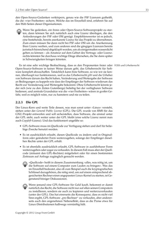 2.2 Frei oder Open Source? 33
den Open-Source-Gedanken verkörpern, genau wie die FSF Lizenzen gutheißt,
die die »vier Freiheiten« sichern. Welche das im Einzelfall sind, erfahren Sie auf
den Web-Seiten dieser Organisationen.
B Wenn Sie gedenken, ein freies oder Open-Source-Softwareprojekt zu star-
ten, dann können Sie sich natürlich auch eine Lizenz überlegen, die den
Anforderungen der FSF oder OSI genügt. Empfehlenswerter ist es jedoch,
eine bestehende, bereits anerkannte Lizenz für das Projekt zu übernehmen.
Zum einen müssen Sie dann nicht bei FSF oder OSI um die Anerkennung
Ihrer Lizenz werben, und zum anderen sind die gängigen Lizenzen bereits
juristisch hinreichend abgeklopft worden, um als einigermaßen wasserdicht
gelten zu können – als Amateur auf dem Gebiet des Vertrags- oder Lizenz-
rechts könnten Sie durchaus wichtige Dinge übersehen, die Sie dann später
in Schwierigkeiten bringen könnten.
Es ist eine sehr wichtige Beobachtung, dass es den Proponenten freier oder FOSS und Urheberrecht
Open-Source-Software in keiner Weise darum geht, das Urheberrecht für Soft-
ware komplett abzuschaﬀen. Tatsächlich kann freie Software, so wie wir sie ken-
nen, überhaupt nur funktionieren, weil es das Urheberrecht gibt und die Urheber
von Software darum das Recht haben, Veränderung und Weitergabe der Software
an Bedingungen zu koppeln wie dass der Empfänger der Software wiederum das
Recht zur Veränderung und Weitergabe bekommt. Ohne Urheberrecht könnte je-
der sich (wie zu den Zeiten Gutenbergs) beliebig bei der verfügbaren Software
bedienen, und zentrale Grundsätze wie die »vier Freiheiten« wären in großer Ge-
fahr, weil es möglich wäre, nur zu hamstern und nie zu teilen.
2.2.3 Die GPL
Der Linux-Kern und weite Teile dessen, was man sonst unter »Linux« versteht,
stehen unter der General Public License (GPL). Die GPL wurde von RMS für das
GNU-Projekt entworfen und soll sicherstellen, dass Software, die einmal unter
der GPL steht, auch weiter unter der GPL bleibt (eine solche Lizenz nennt man
auch Copyleft-Lizenz). Und das funktioniert ungefähr so:
• GPL-Software muss im Quellcode zur Verfügung stehen und darf für belie-
bige Zwecke benutzt werden.
• Es ist ausdrücklich erlaubt, diesen Quellcode zu ändern und in Original-
form oder geänderter Form weiterzugeben, solange der Empfänger diesel-
ben Rechte unter der GPL erhält.
• Es ist ebenfalls ausdrücklich erlaubt, GPL-Software in ausführbarer Form
weiterzugeben oder sogar zu verkaufen. In diesem Fall muss aber der Quell-
code (mitsamt den GPL-Rechten) mitgeliefert oder für einen bestimmten
Zeitraum auf Anfrage zugänglich gemacht werden.
B »Quellcode« heißt in diesem Zusammenhang »alles, was nötig ist, um
die Software auf einem Computer zum Laufen zu bringen«. Was das
im Einzelfall bedeutet, also ob zum Beispiel auch die kryptograﬁschen
Schlüssel dazugehören, die nötig sind, um auf einem entsprechend ab-
gesicherten Rechner einen angepassten Linux-Kernel zu starten, ist Ge-
genstand hitziger Diskussionen.
B Wenn jemand eine GPL-Software für Geld kauft, bekommt er damit
natürlich das Recht, die Software nicht nur auf allen seinen Computern
zu installieren, sondern sie auch zu kopieren und weiterzuverkaufen
(unter der GPL). Das hat einerseits die Konsequenz, dass es nicht viel
Sinn ergibt, GPL-Software
”
pro Rechner“ zu verkaufen, aber anderer-
seits auch den angenehmen Nebeneﬀekt, dass es die Preise etwa für
Linux-Distributionen halbwegs vernünftig hält.
Copyright © 2012 Linup Front GmbH
 
