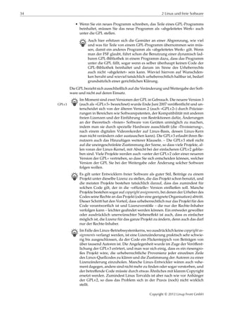 34 2 Linux und freie Software
• Wenn Sie ein neues Programm schreiben, das Teile eines GPL-Programms
beinhaltet, müssen Sie das neue Programm als »abgeleitetes Werk« auch
unter die GPL stellen.
B Auch hier erhitzen sich die Gemüter an einer Abgrenzung, wie viel
und was für Teile von einem GPL-Programm übernommen sein müs-
sen, damit ein anderes Programm als »abgeleitetes Werk« gilt. Wenn
man der FSF glaubt, führt schon die Benutzung einer dynamisch lad-
baren GPL-Bibliothek in einem Programm dazu, dass das Programm
unter die GPL fällt, sogar wenn es selber überhaupt keinen Code der
GPL-Bibliothek beinhaltet und darum im Sinne des Urheberrechts
auch nicht »abgeleitet« sein kann. Wieviel hiervon auf Wunschden-
ken beruht und wieviel tatsächlich urheberrechtlich haltbar ist, bedarf
grundsätzlich einer gerichtlichen Klärung.
Die GPL bezieht sich ausschließlich auf die Veränderung und Weitergabe der Soft-
ware und nicht auf deren Einsatz.
B Im Moment sind zwei Versionen der GPL in Gebrauch. Die neuere Version 3
(auch als »GPLv3« bezeichnet) wurde Ende Juni 2007 veröﬀentlicht und un-GPLv3
terscheidet sich von der älteren Version 2 (auch »GPLv2«) durch Präzisie-
rungen in Bereichen wie Softwarepatenten, der Kompatibilität mit anderen
freien Lizenzen und der Einführung von Restriktionen dafür, Änderungen
an der theoretisch »freien« Software von Geräten unmöglich zu machen,
indem man sie durch spezielle Hardware ausschließt (die »Tivoisierung«,
nach einem digitalen Videorekorder auf Linux-Basis, dessen Linux-Kern
man nicht verändern oder austauschen kann). Die GPLv3 erlaubt ihren Be-
nutzern auch das Hinzufügen weiterer Klauseln. – Die GPLv3 stieß nicht
auf die uneingeschränkte Zustimmung der Szene, so dass viele Projekte, al-
len voran der Linux-Kernel, mit Absicht bei der einfacheren GPLv2 geblie-
ben sind. Viele Projekte werden auch »unter der GPLv2 oder einer neueren
Version der GPL« vertrieben, so dass Sie sich entscheiden können, welcher
Version der GPL Sie bei der Weitergabe oder Änderung solcher Software
folgen wollen.
B Es gilt unter Entwicklern freier Software als guter Stil, Beiträge zu einem
Projekt unter dieselbe Lizenz zu stellen, die das Projekt schon benutzt, und
die meisten Projekte bestehen tatsächlich darauf, dass das zumindest für
solchen Code gilt, der in die »ofﬁzielle« Version einﬂießen soll. Manche
Projekte bestehen sogar auf copyright assignments, bei denen der Urheber des
Codes seine Rechte an das Projekt (oder eine geeignete Organisation) abtritt.
Dieser Schritt hat den Vorteil, dass urheberrechtlich nur das Projekt für den
Code verantwortlich ist und Lizenzverstöße – die nur der Rechte-Inhaber
verfolgen kann – leichter geahndet werden können. Ein entweder gewollter
oder ausdrücklich unerwünschter Nebeneﬀekt ist auch, dass es einfacher
möglich ist, die Lizenz für das ganze Projekt zu ändern, denn auch das darf
nur der Rechte-Inhaber.
B Im Falle des Linux-Betriebssystemkerns, wo ausdrücklich keine copyright as-
signments verlangt werden, ist eine Lizenzänderung praktisch sehr schwie-
rig bis ausgeschlossen, da der Code ein Flickenteppich von Beiträgen von
über tausend Autoren ist. Die Angelegenheit wurde im Zuge der Veröﬀent-
lichung der GPLv3 erörtert, und man war sich einig, dass es ein riesengro-
ßes Projekt wäre, die urheberrechtliche Provenienz jeder einzelnen Zeile
des Linux-Quellcodes zu klären und die Zustimmung der Autoren zu einer
Lizenzänderung einzuholen. Manche Linux-Entwickler wären auch vehe-
ment dagegen, andere sind nicht mehr zu ﬁnden oder sogar verstorben, und
der betreﬀende Code müsste durch etwas Ähnliches mit klarem Copyright
ersetzt werden. Zumindest Linus Torvalds ist aber nach wie vor Anhänger
der GPLv2, so dass das Problem sich in der Praxis (noch) nicht wirklich
stellt.
Copyright © 2012 Linup Front GmbH
 