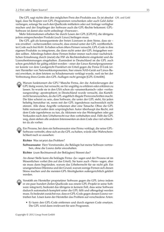 2.2 Frei oder Open Source? 35
Die GPL sagt nichts über den möglichen Preis des Produkts aus. Es ist absolut GPL und Geld
legal, dass Sie Kopien von GPL-Programmen verschenken oder auch Geld dafür
verlangen, solange Sie auch den Quellcode mitliefern oder auf Anfrage verfügbar
machen und der Empfänger der Software auch die GPL-Rechte bekommt. GPL-
Software ist damit also nicht unbedingt »Freeware«.
Mehr Informationen erhalten Sie durch Lesen der GPL [GPL91], die übrigens
jedem entsprechenden Produkt (auch Linux) beiliegen muss.
Die GPL gilt als konsequenteste der freien Lizenzen in dem Sinne, dass sie –
wie erwähnt – sicherzustellen versucht, dass einmal unter der GPL veröﬀentlich-
ter Code auch frei bleibt. Es haben schon öfters Firmen versucht, GPL-Code in ihre
eigenen Produkte zu integrieren, die dann nicht unter der GPL freigegeben wer-
den sollten. Allerdings haben diese Firmen bisher immer nach einer nachdrück-
lichen Ermahnung durch (meist) die FSF als Rechteinhaberin eingelenkt und die
Lizenzbestimmungen eingehalten. Zumindest in Deutschland ist die GPL auch
schon gerichtlich für gültig erklärt worden – einer der Linux-Kernelprogrammie-
rer konnte vor dem Landgericht Frankfurt ein Urteil gegen die Firma D-Link (ei-
nen Hersteller von Netzwerkkomponenten, hier einem NAS-Gerät auf Linux-Ba-
sis) erwirken, in dem letztere zu Schadensersatz verklagt wurde, weil sie bei der
Verbreitung ihres Geräts den GPL-Auﬂagen nicht genügte [GPL-Urteil06].
B Warum funktioniert die GPL? Manche Firma, der die Anforderungen der
GPL lästig waren, hat versucht, sie für ungültig zu erklären oder erklären zu
lassen. So wurde sie in den USA schon als »unamerikanisch« oder »verfas-
sungswidrig« apostrophiert; in Deutschland wurde versucht, das Kartell-
recht heranzuziehen, da die GPL angeblich illegale Preisvorschriften macht.
Die Idee scheint zu sein, dass Software, die unter der GPL steht, für jeden
beliebig benutzbar ist, wenn mit der GPL irgendetwas nachweislich nicht
stimmt. Alle diese Angriﬀe verkennen aber eine Tatsache: Ohne die GPL
hätte niemand außer dem ursprünglichen Autor überhaupt das Recht, mit
dem Code irgendetwas zu tun, da Aktionen wie das Weitergeben oder gar
Verkaufen nach dem Urheberrecht nur ihm vorbehalten sind. Fällt die GPL
weg, dann stehen alle anderen Interessenten an dem Code also viel schlech-
ter da als vorher.
B Ein Prozess, bei dem ein Softwareautor eine Firma verklagt, die seine GPL-
Software vertreibt, ohne sich an die GPL zu halten, würde aller Wahrschein-
lichkeit nach so aussehen:
Richter Was ist jetzt das Problem?
Softwareautor Herr Vorsitzender, die Beklagte hat meine Software vertrie-
ben, ohne die Lizenz dafür einzuhalten.
Richter (zum Rechtsanwalt der Beklagten) Stimmt das?
An dieser Stelle kann die beklagte Firma »Ja« sagen und der Prozess ist im
Wesentlichen vorbei (bis auf das Urteil). Sie kann auch »Nein« sagen, aber
sie muss dann begründen, warum das Urheberrecht für sie nicht gilt. Ein
unangenehmes Dilemma und der Grund, warum wenige Firmen sich diesen
Stress machen und die meisten GPL-Streitigkeiten außergerichtlich geklärt
werden.
B Verstößt ein Hersteller proprietärer Software gegen die GPL (etwa indem
er ein paar hundert Zeilen Quellcode aus einem GPL-Projekt in seine Soft-
ware integriert), bedeutet das übrigens in keinem Fall, dass seine Software
dadurch automatisch komplett unter die GPL fällt und oﬀengelegt werden
muss. Es bedeutet zunächst nur, dass er GPL-Code gegen dessen Lizenz ver-
trieben hat. Lösen kann der Hersteller das Problem auf verschiedene Arten:
• Er kann den GPL-Code entfernen und durch eigenen Code ersetzen.
Die GPL wird dann irrelevant für sein Programm.
Copyright © 2012 Linup Front GmbH
 
