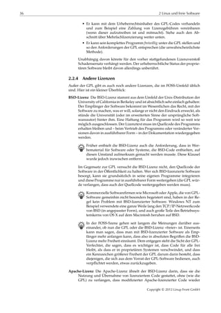 36 2 Linux und freie Software
• Er kann mit dem Urheberrechtsinhaber des GPL-Codes verhandeln
und zum Beispiel eine Zahlung von Lizenzgebühren vereinbaren
(wenn dieser aufzutreiben ist und mitmacht). Siehe auch den Ab-
schnitt über Mehrfachlizenzierung weiter unten.
• Er kann sein komplettes Programm freiwillig unter die GPL stellen und
so den Anforderungen der GPL entsprechen (die unwahrscheinlichste
Methode).
Unabhängig davon könnte für den vorher stattgefundenen Lizenzverstoß
Schadensersatz verhängt werden. Der urheberrechtliche Status der proprie-
tären Software bleibt davon allerdings unberührt.
2.2.4 Andere Lizenzen
Außer der GPL gibt es auch noch andere Lizenzen, die im FOSS-Umfeld üblich
sind. Hier ist ein kleiner Überblick:
BSD-Lizenz Die BSD-Lizenz stammt aus dem Umfeld der Unix-Distribution der
University of California in Berkeley und ist absichtlich sehr einfach gehalten:
Der Empfänger der Software bekommt im Wesentlichen das Recht, mit der
Software zu machen, was er will, solange er nicht den Eindruck erweckt, als
stünde die Universität (oder im erweiterten Sinne der ursprüngliche Soft-
wareautor) hinter ihm. Eine Haftung für das Programm wird so weit wie
möglich ausgeschlossen. Der Lizenztext muss im Quellcode des Programms
erhalten bleiben und – beim Vertrieb des Programms oder veränderter Ver-
sionen davon in ausführbarer Form – in der Dokumentation wiedergegeben
werden.
B Früher enthielt die BSD-Lizenz auch die Anforderung, dass in Wer-
bematerial für Software oder Systeme, die BSD-Code enthielten, auf
diesen Umstand aufmerksam gemacht werden musste. Diese Klausel
wurde jedoch inzwischen entfernt.
Im Gegensatz zur GPL versucht die BSD-Lizenz nicht, den Quellcode der
Software in der Öﬀentlichkeit zu halten. Wer sich BSD-lizenzierte Software
besorgt, kann sie grundsätzlich in seine eigenen Programme integrieren
und diese Programme nur in ausführbarer Form weitergeben (die GPL wür-
de verlangen, dass auch der Quellcode weitergegeben werden muss).
B Kommerzielle Softwareﬁrmen wie Microsoft oder Apple, die von GPL-
Software gemeinhin nicht besonders begeistert sind, haben in der Re-
gel kein Problem mit BSD-lizenzierter Software. Windows NT zum
Beispiel verwendete eine ganze Weile lang den TCP/IP-Netzwerkcode
von BSD (in angepasster Form), und auch große Teile des Betriebssys-
temkerns von OS X auf dem Macintosh beruhen auf BSD.
B In der FOSS-Szene gehen seit langem die Meinungen darüber aus-
einander, ob nun die GPL oder die BSD-Lizenz »freier« ist. Einerseits
kann man sagen, dass man mit BSD-lizenzierter Software als Emp-
fänger mehr anfangen kann, dass also in absoluten Begriﬀen die BSD-
Lizenz mehr Freiheit einräumt. Dem entgegen steht die Sicht der GPL-
Verfechter, die sagen, dass es wichtiger ist, dass Code für alle frei
bleibt, als dass er in proprietären Systemen verschwindet, und dass
ein Kennzeichen größerer Freiheit der GPL darum darin besteht, dass
diejenigen, die sich aus dem Vorrat der GPL-Software bedienen, auch
verpﬂichtet werden, etwas zurückzugeben.
Apache-Lizenz Die Apache-Lizenz ähnelt der BSD-Lizenz darin, dass sie die
Nutzung und Übernahme von lizenziertem Code gestattet, ohne (wie die
GPL) zu verlangen, dass modiﬁzierter Apache-lizenzierter Code wieder
Copyright © 2012 Linup Front GmbH
 