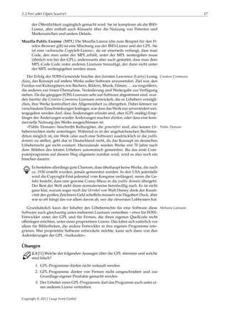 2.2 Frei oder Open Source? 37
der Öﬀentlichkeit zugänglich gemacht wird. Sie ist komplexer als die BSD-
Lizenz, aber enthält auch Klauseln über die Nutzung von Patenten und
Markenzeichen und andere Details.
Mozilla Public License (MPL) Die Mozilla-Lizenz (die zum Beispiel für den Fi-
refox-Browser gilt) ist eine Mischung aus der BSD-Lizenz und der GPL. Sie
ist eine »schwache Copyleft-Lizenz«, da sie einerseits verlangt, dass man
Code, den man unter der MPL erhält, unter der MPL weitergeben muss
(ähnlich wie bei der GPL), andererseits aber auch gestattet, dass man dem
MPL-Code Code unter anderen Lizenzen hinzufügt, der dann nicht unter
der MPL weitergegeben werden muss.
Der Erfolg der FOSS-Gemeinde brachte den Juristen Lawrence (Larry) Lessig Creative Commons
dazu, das Konzept auf andere Werke außer Software anzuwenden. Ziel war, den
Fundus von Kulturgütern wie Büchern, Bildern, Musik, Filmen, … zu vergrößern,
die anderen zur freien Übernahme, Veränderung und Weitergabe zur Verfügung
stehen. Da die gängigen FOSS-Lizenzen sehr auf Software abgestimmt sind, wur-
den hierfür die Creative-Commons-Lizenzen entwickelt, die es Urhebern ermögli-
chen, ihre Werke kontrolliert der Allgemeinheit zu übergeben. Dabei können sie
verschiedene Einschränkungen festlegen, wie dass das Werk nur unverändert wei-
tergegeben werden darf, dass Änderungen erlaubt sind, aber (GPL-mäßig) Emp-
fänger der Änderungen wieder Änderungen machen dürfen, oder dass eine kom-
merzielle Nutzung des Werks ausgeschlossen ist.
»Public Domain« beschreibt Kulturgüter, die gemeinfrei sind, also keinen Ur- Public Domain
heberrrechten mehr unterliegen. Während es in der angelsächsischen Rechtstra-
dition möglich ist, ein Werk (also auch eine Software) ausdrücklich in die public
domain zu stellen, geht das in Deutschland nicht, da das Konzept im deutschen
Urheberrecht gar nicht existiert. Hierzulande werden Werke erst 70 Jahre nach
dem Ableben des letzten Urhebers automatisch gemeinfrei. Bis das erste Com-
puterprogramm auf diesem Weg allgemein nutzbar wird, wird es also noch ein
bisschen dauern.
B Es bestehen allerdings gute Chancen, dass überhaupt keine Werke, die nach
ca. 1930 erstellt wurden, jemals gemeinfrei werden. In den USA jedenfalls
wird die Copyright-Frist jedesmal vom Kongress verlängert, wenn die Ge-
fahr besteht, dass eine gewisse Comic-Maus in die public domain übergeht.
Der Rest der Welt zieht dann normalerweise bereitwillig nach. Es ist nicht
ganz klar, warum sogar noch die Urenkel von Walt Disney dank der Kreati-
vität des großen Zeichners Geld scheﬀeln müssen wie Dagobert Duck, aber
wie so oft hängt das vor allem davon ab, wer die cleversten Lobbyisten hat.
Grundsätzlich kann der Inhaber des Urheberrechts für eine Software diese Mehrere Lizenzen
Software auch gleichzeitig unter mehreren Lizenzen vertreiben – etwa für FOSS-
Entwickler unter der GPL und für Firmen, die ihren eigenen Quellcode nicht
oﬀenlegen möchten, unter einer proprietären Lizenz. Das lohnt sich natürlich vor
allem für Bibliotheken, die andere Entwickler in ihre eigenen Programme inte-
grieren. Wer proprietäre Software entwickeln möchte, kann sich dann von den
Anforderungen der GPL »freikaufen«.
Übungen
C 2.3 [!1] Welche der folgenden Aussagen über die GPL stimmen und welche
sind falsch?
1. GPL-Programme dürfen nicht verkauft werden.
2. GPL-Programme dürfen von Firmen nicht umgeschrieben und zur
Grundlage eigener Produkte gemacht werden.
3. Der Urheber eines GPL-Programms darf das Programm auch unter ei-
ner anderen Lizenz vertreiben.
Copyright © 2012 Linup Front GmbH
 