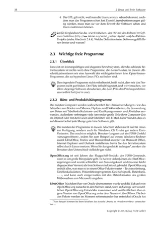 38 2 Linux und freie Software
4. Die GPL gilt nicht, weil man die Lizenz erst zu sehen bekommt, nach-
dem man das Programm schon hat. Damit Lizenzbestimmungen gül-
tig werden, muss man sie vor dem Erwerb der Software sehen und
ihnen zustimmen können.
C 2.4 [2] Vergleichen Sie die »vier Freiheiten« der FSF mit den Debian Free Soft-
ware Guidelines (http://www.debian.org/social_contract#guidelines) des Debian-
Projekts (siehe Abschnitt 2.4.4). Welche Deﬁnition freier Software gefällt Ih-
nen besser und warum?
2.3 Wichtige freie Programme
2.3.1 Überblick
Linux ist ein leistungsfähiges und elegantes Betriebssystem, aber das schönste Be-
triebssystem ist nichts wert ohne Programme, die darauf laufen. In diesem Ab-
schnitt präsentieren wir eine Auswahl der wichtigsten freien bzw. Open-Source-
Programme, die auf typischen Linux-PCs zu ﬁnden sind.
B Dass irgendein Programm nicht enthalten ist, heißt nicht, dass wir das Pro-
gramm nicht gut ﬁnden. Der Platz ist halt begrenzt, und wir versuchen, vor
allem diejenige Software abzudecken, die das LPI in den Prüfungsrichtlini-
en erwähnt hat (just in case).
2.3.2 Büro- und Produktivitätsprogramme
Die meisten Computer werden wahrscheinlich für »Büroanwendungen« wie das
Schreiben von Briefen und Memos, Diplom- und Doktorarbeiten, die Auswertung
von Daten mit Tabellenkalkulations- und Graﬁkprogrammen und Ähnliches ver-
wendet. Außerdem verbringen viele Anwender große Teile ihrer Computer-Zeit
im Internet oder mit dem Lesen und Schreiben von E-Mail. Kein Wunder, dass es
auf diesem Gebiet jede Menge gute freie Software gibt.
B Die meisten der Programme in diesem Abschnitt stehen nicht nur für Linux
zur Verfügung, sondern auch für Windows, OS X oder gar andere Unix-
Varianten. Das macht es möglich, Benutzer langsam auf ein FOSS-Umfeld
»umzugewöhnen«, indem Sie zum Beispiel auf einem Windows-Rechner
zuerst LibreOﬃce, Firefox und Thunderbird anstelle von Microsoft Oﬃce,
Internet Explorer und Outlook installieren, bevor Sie das Betriebssystem
selbst durch Linux ersetzen. Wenn Sie das geschickt anfangen5, merken die
Benutzer den Unterschied vielleicht gar nicht.
OpenOﬃce.org ist seit Jahren das Flaggschiﬀ-Produkt der FOSS-Gemeinde,
wenn es um große Büropakete geht. Es hat vor vielen Jahren als »StarOﬃce«
angefangen und wurde schließlich von Sun aufgekauft und (in einer leicht
abgespeckten Version) als freie Software in Umlauf gebracht. OpenOﬃce.org
enthält alles, was man so in einem Oﬃce-Paket erwartet – Textverarbeitung,
Tabellenkalkulation, Präsentationsprogramm, Geschäftsgraﬁk, Datenbank,
… –, und kann auch einigermaßen mit den Datenformaten des großen
Mitbewerbers von Microsoft umgehen.
LibreOﬃce Nachdem Sun von Oracle übernommen wurde und die Zukunft von
OpenOﬃce.org zunächst in den Sternen stand, taten sich einige der wesent-
lichen OpenOﬃce.org-Entwickler zusammen und veröﬀentlichten ihre ei-
gene Version von OpenOﬃce.org unter dem Namen »LibreOﬃce«. Die bei-
den Pakete werden im Moment nebeneinander her entwickelt (Oracle hat
5Zum Beispiel könnten Sie Ihren Schäflein das aktuelle Ubuntu als »Windows-8-Beta« unterschie-
ben …
Copyright © 2012 Linup Front GmbH
 