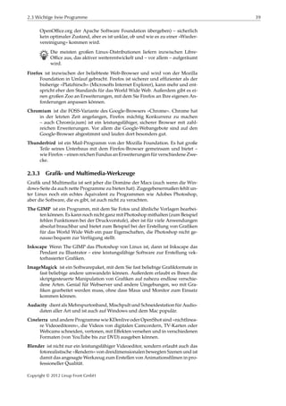 2.3 Wichtige freie Programme 39
OpenOﬃce.org der Apache Software Foundation übergeben) – sicherlich
kein optimaler Zustand, aber es ist unklar, ob und wie es zu einer »Wieder-
vereinigung« kommen wird.
B Die meisten großen Linux-Distributionen liefern inzwischen Libre-
Oﬃce aus, das aktiver weiterentwickelt und – vor allem – aufgeräumt
wird.
Firefox ist inzwischen der beliebteste Web-Browser und wird von der Mozilla
Foundation in Umlauf gebracht. Firefox ist sicherer und efﬁzienter als der
bisherige »Platzhirsch« (Microsofts Internet Explorer), kann mehr und ent-
spricht eher den Standards für das World Wide Web. Außerdem gibt es ei-
nen großen Zoo an Erweiterungen, mit dem Sie Firefox an Ihre eigenen An-
forderungen anpassen können.
Chromium ist die FOSS-Variante des Google-Browsers »Chrome«. Chrome hat
in der letzten Zeit angefangen, Firefox mächtig Konkurrenz zu machen
– auch Chrom{e,ium} ist ein leistungsfähiger, sicherer Browser mit zahl-
reichen Erweiterungen. Vor allem die Google-Webangebote sind auf den
Google-Browser abgestimmt und laufen dort besonders gut.
Thunderbird ist ein Mail-Programm von der Mozilla Foundation. Es hat große
Teile seines Unterbaus mit dem Firefox-Browser gemeinsam und bietet –
wie Firefox – einen reichen Fundus an Erweiterungen für verschiedene Zwe-
cke.
2.3.3 Grafik- und Multimedia-Werkzeuge
Graﬁk und Multimedia ist seit jeher die Domäne der Macs (auch wenn die Win-
dows-Seite da auch nette Programme zu bieten hat). Zugegebenermaßen fehlt un-
ter Linux noch ein echtes Äquivalent zu Programmen wie Adobes Photoshop,
aber die Software, die es gibt, ist auch nicht zu verachten.
The GIMP ist ein Programm, mit dem Sie Fotos und ähnliche Vorlagen bearbei-
ten können. Es kann noch nicht ganz mit Photoshop mithalten (zum Beispiel
fehlen Funktionen bei der Druckvorstufe), aber ist für viele Anwendungen
absolut brauchbar und bietet zum Beispiel bei der Erstellung von Graﬁken
für das World Wide Web ein paar Eigenschaften, die Photoshop nicht ge-
nauso bequem zur Verfügung stellt.
Inkscape Wenn The GIMP das Photoshop von Linux ist, dann ist Inkscape das
Pendant zu Illustrator – eine leistungsfähige Software zur Erstellung vek-
torbasierter Graﬁken.
ImageMagick ist ein Softwarepaket, mit dem Sie fast beliebige Graﬁkformate in
fast beliebige andere umwandeln können. Außerdem erlaubt es Ihnen die
skriptgesteuerte Manipulation von Graﬁken auf nahezu endlose verschie-
dene Arten. Genial für Webserver und andere Umgebungen, wo mit Gra-
ﬁken gearbeitet werden muss, ohne dass Maus und Monitor zum Einsatz
kommen können.
Audacity dient als Mehrspurtonband, Mischpult und Schneidestation für Audio-
daten aller Art und ist auch auf Windows und dem Mac populär.
Cinelerra und andere Programme wie KDenlive oder OpenShot sind »nichtlinea-
re Videoeditoren«, die Videos von digitalen Camcordern, TV-Karten oder
Webcams schneiden, vertonen, mit Eﬀekten versehen und in verschiedenen
Formaten (von YouTube bis zur DVD) ausgeben können.
Blender ist nicht nur ein leistungsfähiger Videoeditor, sondern erlaubt auch das
fotorealistische »Rendern« von dreidimensionalen bewegten Szenen und ist
damit das angesagte Werkzeug zum Erstellen von Animationsﬁlmen in pro-
fessioneller Qualität.
Copyright © 2012 Linup Front GmbH
 