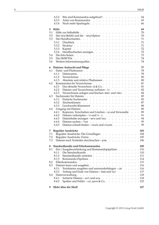 4 Inhalt
4.3.2 Wie sind Kommandos aufgebaut? . . . . . . . . . . . . 64
4.3.3 Arten von Kommandos . . . . . . . . . . . . . . . 65
4.3.4 Noch mehr Spielregeln . . . . . . . . . . . . . . . . 66
5 Hilfe 69
5.1 Hilfe zur Selbsthilfe . . . . . . . . . . . . . . . . . . . 70
5.2 Der help-Befehl und die --help-Option . . . . . . . . . . . . 70
5.3 Die Handbuchseiten . . . . . . . . . . . . . . . . . . . 71
5.3.1 Überblick. . . . . . . . . . . . . . . . . . . . . 71
5.3.2 Struktur . . . . . . . . . . . . . . . . . . . . . 71
5.3.3 Kapitel . . . . . . . . . . . . . . . . . . . . . 72
5.3.4 Handbuchseiten anzeigen. . . . . . . . . . . . . . . 72
5.4 Die Info-Seiten . . . . . . . . . . . . . . . . . . . . . 73
5.5 Die HOWTOs . . . . . . . . . . . . . . . . . . . . . 74
5.6 Weitere Informationsquellen . . . . . . . . . . . . . . . . 74
6 Dateien: Aufzucht und Pﬂege 77
6.1 Datei- und Pfadnamen . . . . . . . . . . . . . . . . . . 78
6.1.1 Dateinamen . . . . . . . . . . . . . . . . . . . . 78
6.1.2 Verzeichnisse . . . . . . . . . . . . . . . . . . . 80
6.1.3 Absolute und relative Pfadnamen . . . . . . . . . . . . 80
6.2 Kommandos für Verzeichnisse . . . . . . . . . . . . . . . 81
6.2.1 Das aktuelle Verzeichnis: cd & Co. . . . . . . . . . . . . 81
6.2.2 Dateien und Verzeichnisse auflisten – ls . . . . . . . . . 82
6.2.3 Verzeichnisse anlegen und löschen: mkdir und rmdir. . . . . . 84
6.3 Suchmuster für Dateien . . . . . . . . . . . . . . . . . 85
6.3.1 Einfache Suchmuster . . . . . . . . . . . . . . . . 85
6.3.2 Zeichenklassen . . . . . . . . . . . . . . . . . . 87
6.3.3 Geschweifte Klammern . . . . . . . . . . . . . . . 88
6.4 Umgang mit Dateien. . . . . . . . . . . . . . . . . . . 89
6.4.1 Kopieren, Verschieben und Löschen – cp und Verwandte . . . 89
6.4.2 Dateien verknüpfen – ln und ln -s . . . . . . . . . . . . 91
6.4.3 Dateiinhalte anzeigen – more und less . . . . . . . . . . . 94
6.4.4 Dateien suchen – find . . . . . . . . . . . . . . . . 95
6.4.5 Dateien schnell ﬁnden – locate und slocate . . . . . . . . . 99
7 Reguläre Ausdrücke 103
7.1 Reguläre Ausdrücke: Die Grundlagen . . . . . . . . . . . . 104
7.2 Reguläre Ausdrücke: Extras . . . . . . . . . . . . . . . . 105
7.3 Dateien nach Textteilen durchsuchen – grep . . . . . . . . . . 106
8 Standardkanäle und Filterkommandos 109
8.1 Ein-/Ausgabeumlenkung und Kommandopipelines . . . . . . . 110
8.1.1 Die Standardkanäle . . . . . . . . . . . . . . . . . 110
8.1.2 Standardkanäle umleiten . . . . . . . . . . . . . . . 111
8.1.3 Kommando-Pipelines . . . . . . . . . . . . . . . . 114
8.2 Filterkommandos . . . . . . . . . . . . . . . . . . . . 115
8.3 Dateien lesen und ausgeben . . . . . . . . . . . . . . . . 116
8.3.1 Textdateien ausgeben und aneinanderhängen – cat . . . . . 116
8.3.2 Anfang und Ende von Dateien – head und tail . . . . . . . 117
8.4 Datenverwaltung . . . . . . . . . . . . . . . . . . . . 118
8.4.1 Sortierte Dateien – sort und uniq . . . . . . . . . . . . 118
8.4.2 Spalten und Felder – cut, paste & Co. . . . . . . . . . . . 123
9 Mehr über die Shell 127
Copyright © 2012 Linup Front GmbH
 