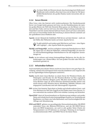 40 2 Linux und freie Software
B An dieser Stelle ein Hinweis darauf, dass heutzutage kein Hollywood-
Blockbuster mehr entsteht, ohne dass Linux mit im Spiel ist: Die Spezi-
aleﬀekt-Renderfarmen der großen Studios laufen inzwischen alle un-
ter Linux.
2.3.4 Server-Dienste
Ohne Linux wäre das Internet nicht wiederzuerkennen: Die Hunderttausende
Server von Google laufen genauso mit Linux wie die Handelssysteme der meis-
ten großen Börsen der Welt (die Deutsche Börse genau wie die Börsen von Lon-
don und New York), weil nur mit Linux die dafür nötige Leistung realisierbar ist.
Tatsächlich wird die meiste Internet-Software heute zuerst auf Linux entwickelt,
und auch an Universitäten ﬁndet die Forschung in diesem Bereich natürlich auf
der quelloﬀenen Linux-Plattform statt.
Apache ist mit Abstand der beliebteste Web-Server auf dem Internet – mehr als
die Hälfte aller Webseiten laufen auf einem Apache-Server.
B Es gibt natürlich auch andere gute Web-Server auf Linux – etwa Nginx
oder Lighttpd –, aber Apache bleibt der populärste.
MySQL und PostgreSQL sind frei verfügbare relationale Datenbankserver. MyS-
QL eignet sich vor allem für Webseiten, während PostgreSQL ein innovati-
ver und hochleistungsfähiger Datenbankserver für alle möglichen Anwen-
dungen ist.
Postﬁx ist ein sicherer und extrem leistungsfähiger Mailserver, der für alle An-
forderungen vom »Home-Oﬃce« bis zum großen Provider oder DAX-Un-
ternehmen gerüstet ist.
2.3.5 Infrastruktur-Software
Auch innerhalb eines lokalen Netzes macht ein Linux-Server eine gute Figur: Zu-
verlässig, schnell und wartungsarm kann man ihn installieren und vergessen (bis
auf die regelmäßigen Sicherungskopien natürlich!).
Samba macht einen Linux-Rechner zu einem Server für Windows-Clients, der
Plattenplatz und Drucker für alle Windows-Rechner im Netz zugänglich
macht (Linux-Rechner übrigens auch). Mit dem neuen Samba 4 kann ein
Linux-Rechner sogar als Active-Directory-Domänencontroller dienen und
macht darum einen Windows-Server überﬂüssig. Stabilität, Efﬁzienz und
eingesparte Lizenzkosten sind sehr überzeugende Argumente.
NFS ist das Unix-basierte Äquivalent zu Samba und erlaubt anderen Linux- und
Unix-Rechnern im Netz den Zugriﬀ auf die Platten eines Linux-Servers. Li-
nux unterstützt das moderne NFSv4 mit erhöhter Leistung und Sicherheit.
OpenLDAP dient als Verzeichnisdienst zur Strukturierung mittlerer und großer
Netze und erlaubt durch seine leistungsfähigen Features zur Verteilung und
Replikation von Daten eine hohe Redundanz und Geschwindigkeit bei der
Abfrage und Aktualisierung.
DNS und DHCP gehören zur grundlegenden Netzwerkinfrastruktur. Mit BIND
unterstützt Linux den Referenz-DNS-Server, und der ISC-DHCP-Server
kann mit BIND kooperieren, um auch in sehr großen Netze Clients mit
Netzparametern wie IP-Adressen zu versorgen. Dnsmasq ist ein bequem
zu administrierender DNS- und DHCP-Server für kleine Netze.
Copyright © 2012 Linup Front GmbH
 