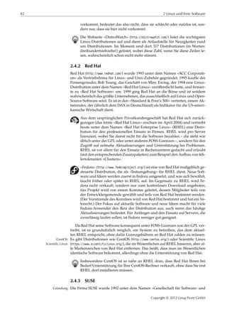 42 2 Linux und freie Software
vorkommt, bedeutet das also nicht, dass sie schlecht oder nutzlos ist, son-
dern nur, dass sie hier nicht vorkommt.
B Die Webseite »DistroWatch« (http://distrowatch.com/) listet die wichtigsten
Linux-Distributionen auf und dient als Anlaufstelle für Neuigkeiten rund
um Distributionen. Im Moment sind dort 317 Distributionen (in Worten:
dreihundertsiebzehn!) gelistet, wobei diese Zahl, wenn Sie diese Zeilen le-
sen, wahrscheinlich schon nicht mehr stimmt.
2.4.2 Red Hat
Red Hat (http://www.redhat.com/) wurde 1993 unter dem Namen »ACC Corporati-
on« als Vertriebsﬁrma für Linux- und Unix-Zubehör gegründet. 1995 kaufte der
Firmengründer, Bob Young, das Geschäft von Marc Ewing, der 1994 eine Linux-
Distribution unter dem Namen »Red Hat Linux« veröﬀentlicht hatte, und ﬁrmier-
te zu »Red Hat Software« um. 1999 ging Red Hat an die Börse und ist seitdem
wahrscheinlich das größte Unternehmen, das ausschließlich auf Linux und Open-
Source-Software setzt. Es ist in den »Standard & Poor’s 500« vertreten, einem Ak-
tienindex, der (ähnlich dem DAX in Deutschland) als Indikator für die US-ameri-
kanische Wirtschaft dient.
Aus dem ursprünglichen Privatkundengeschäft hat Red Hat sich zurück-
gezogen (das letzte »Red Hat Linux« erschien im April 2004) und vertreibt
heute unter dem Namen »Red Hat Enterprise Linux« (RHEL) eine Distri-
bution für den professionellen Einsatz in Firmen. RHEL wird pro Server
lizenziert, wobei Sie damit nicht für die Software bezahlen – die steht wie
üblich unter der GPL oder unter anderen FOSS-Lizenzen –, sondern für den
Zugriﬀ auf zeitnahe Aktualisierungen und Unterstützung bei Problemen.
RHEL ist vor allem für den Einsatz in Rechenzentren gedacht und erlaubt
(mit den entsprechenden Zusatzpaketen) zum Beispiel den Aufbau von feh-
lertoleranten »Clustern«.
»Fedora« (http://www.fedoraproject.org/) ist eine von Red Hat maßgeblich ge-
steuerte Distribution, die als »Testumgebung« für RHEL dient. Neue Soft-
ware und Ideen werden zuerst in Fedora umgesetzt, und was sich bewährt,
taucht früher oder später in RHEL auf. Im Gegensatz zu RHEL wird Fe-
dora nicht verkauft, sondern nur zum kostenlosen Download angeboten;
das Projekt wird von einem Komitee geleitet, dessen Mitglieder teils von
der Entwicklergemeinde gewählt und teils von Red Hat bestimmt werden.
(Der Vorsitzende des Komitees wird von Red Hat bestimmt und hat ein Ve-
torecht.) Der Fokus auf aktuelle Software und neue Ideen macht für viele
Fedora-Anwender den Reiz der Distribution aus, auch wenn das häuﬁge
Aktualisierungen bedeutet. Für Anfänger und den Einsatz auf Servern, die
zuverlässig laufen sollen, ist Fedora weniger gut geeignet.
Da Red Hat seine Software konsequent unter FOSS-Lizenzen wie der GPL ver-
treibt, ist es grundsätzlich möglich, ein System zu betreiben, das dem aktuel-
len RHEL entspricht, ohne dafür Lizenzgebühren an Red Hat zahlen zu müssen.
Es gibt Distributionen wie CentOS (http://www.centos.org/) oder Scientiﬁc LinuxCentOS
Scientific Linux (https://www.scientificlinux.org/), die im Wesentlichen auf RHEL basieren, aber al-
le Markenzeichen von Red Hat entfernen. Das heißt, dass man im Wesentlichen
identische Software bekommt, allerdings ohne die Unterstützung von Red Hat.
B Insbesondere CentOS ist so nahe an RHEL dran, dass Red Hat Ihnen bei
Bedarf Unterstützung für Ihre CentOS-Rechner verkauft, ohne dass Sie erst
RHEL dort installieren müssen.
2.4.3 SUSE
Die Firma SUSE wurde 1992 unter dem Namen »Gesellschaft für Software- undGründung
Copyright © 2012 Linup Front GmbH
 