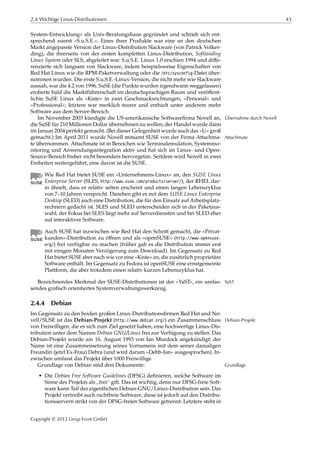 2.4 Wichtige Linux-Distributionen 43
System-Entwicklung« als Unix-Beratungshaus gegründet und schrieb sich ent-
sprechend zuerst »S.u.S.E.«. Eines ihrer Produkte war eine an den deutschen
Markt angepasste Version der Linux-Distribution Slackware (von Patrick Volker-
ding), die ihrerseits von der ersten kompletten Linux-Distribution, Softlanding
Linux System oder SLS, abgeleitet war. S.u.S.E. Linux 1.0 erschien 1994 und diﬀe-
renzierte sich langsam von Slackware, indem beispielsweise Eigenschaften von
Red Hat Linux wie die RPM-Paketverwaltung oder die /etc/sysconfig-Datei über-
nommen wurden. Die erste S.u.S.E.-Linux-Version, die nicht mehr wie Slackware
aussah, war die 4.2 von 1996. SuSE (die Punkte wurden irgendwann weggelassen)
eroberte bald die Marktführerschaft im deutschsprachigen Raum und veröﬀent-
lichte SuSE Linux als »Kiste« in zwei Geschmacksrichtungen, »Personal« und
»Professional«; letztere war merklich teurer und enthielt unter anderem mehr
Software aus dem Server-Bereich.
Im November 2003 kündigte die US-amerikanische Softwareﬁrma Novell an, Übernahme durch Novell
die SuSE für 210 Millionen Dollar übernehmen zu wollen; der Handel wurde dann
im Januar 2004 perfekt gemacht. (Bei dieser Gelegenheit wurde auch das »U« groß
gemacht.) Im April 2011 wurde Novell mitsamt SUSE von der Firma Attachma- Attachmate
te übernommen. Attachmate ist in Bereichen wie Terminalemulation, Systemmo-
nitoring und Anwendungsintegration aktiv und hat sich im Linux- und Open-
Source-Bereich bisher nicht besonders hervorgetan. Seitdem wird Novell in zwei
Einheiten weitergeführt, eine davon ist die SUSE.
Wie Red Hat bietet SUSE ein »Unternehmens-Linux« an, den SUSE Linux
Enterprise Server (SLES, http://www.suse.com/products/server/), der RHEL dar-
in ähnelt, dass er relativ selten erscheint und einen langen Lebenszyklus
von 7–10 Jahren verspricht. Daneben gibt es mit dem SUSE Linux Enterprise
Desktop (SLED) auch eine Distribution, die für den Einsatz auf Arbeitsplatz-
rechnern gedacht ist. SLES und SLED unterscheiden sich in der Paketaus-
wahl; der Fokus bei SLES liegt mehr auf Serverdiensten und bei SLED eher
auf interaktiver Software.
Auch SUSE hat inzwischen wie Red Hat den Schritt gemacht, die »Privat-
kunden«-Distribution zu öﬀnen und als »openSUSE« (http://www.opensuse.
org/) frei verfügbar zu machen (früher gab es die Distribution immer erst
mit einigen Monaten Verzögerung zum Download). Im Gegensatz zu Red
Hat bietet SUSE aber nach wie vor eine »Kiste« an, die zusätzlich proprietäre
Software enthält. Im Gegensatz zu Fedora ist openSUSE eine ernstgemeinte
Plattform, die aber trotzdem einen relativ kurzen Lebenszyklus hat.
Bezeichnendes Merkmal der SUSE-Distributionen ist der »YaST«, ein umfas- YaST
sendes graﬁsch orientiertes Systemverwaltungswerkzeug.
2.4.4 Debian
Im Gegensatz zu den beiden großen Linux-Distributionsﬁrmen Red Hat und No-
vell/SUSE ist das Debian-Projekt (http://www.debian.org/) ein Zusammenschluss Debian-Projekt
von Freiwilligen, die es sich zum Ziel gesetzt haben, eine hochwertige Linux-Dis-
tribution unter dem Namen Debian GNU/Linux frei zur Verfügung zu stellen. Das
Debian-Projekt wurde am 16. August 1993 von Ian Murdock angekündigt; der
Name ist eine Zusammensetzung seines Vornamens mit dem seiner damaligen
Freundin (jetzt Ex-Frau) Debra (und wird darum »Debb-Ian« ausgesprochen). In-
zwischen umfasst das Projekt über 1000 Freiwillige.
Grundlage von Debian sind drei Dokumente: Grundlage
• Die Debian Free Software Guidelines (DFSG) deﬁnieren, welche Software im
Sinne des Projekts als
”
frei“ gilt. Das ist wichtig, denn nur DFSG-freie Soft-
ware kann Teil der eigentlichen Debian-GNU/Linux-Distribution sein. Das
Projekt vertreibt auch nichtfreie Software, diese ist jedoch auf den Distribu-
tionsservern strikt von der DFSG-freien Software getrennt: Letztere steht in
Copyright © 2012 Linup Front GmbH
 