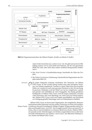 44 2 Linux und freie Software
wählen
Freiwillige
Projektführer
Technisches Komittee Projektsekretär
Projektverantwortliche
ernennt ernennt
Release Team
FTP Masters
Sicherheitsteam
Pressesprecher
Administratoren
etc.
Delegierte
Entwickler
ernennt/anerkennen
anerkennen
Benutzer
Paketbetreuer / Portierer
etc.
etc.CD Team
Web/List/...masters
Richtlinienkommittee
Qualitätssicherung
Dokumentation / Übersetzer
Software in the
Public Interest
(SPI)
DAM NM Team / Fürsprecher Antragstellerbewerben
Bild 2.2: Organisationsstruktur des Debian-Projekts. (Graﬁk von Martin F. Kraﬀt.)
einem Unterverzeichnis main, erstere in non-free. (Es gibt auch noch ein Mit-
telding namens contrib; dort ﬁndet sich Software, die für sich genommen
DFSG-frei wäre, aber nicht ohne andere nichtfreie Komponenten funktio-
niert.)
• Der Social Contract (»Gesellschaftsvertrag«) beschreibt die Ziele des Pro-
jekts.
• Die Debian Constitution (»Verfassung«) beschreibt die Organisation des Pro-
jekts (siehe Bild 2.2).
Zu jedem Zeitpunkt existieren mindestens drei Versionen von DebianVersionen
GNU/Linux: In den unstable-Zweig werden neue oder korrigierte Versio-
nen von Paketen eingebracht. Tauchen in einem Paket keine gravierenden
Fehler auf, wandert es nach einer gewissen Wartezeit in den testing-Zweig.
In gewissen Abständen wird der Inhalt von testing »eingefroren«, gründ-
lich getestet und schließlich als stable freigegeben. Ein häuﬁg geäußerter
Kritikpunkt an Debian GNU/Linux sind die langen Zeiträume zwischen
stable-Versionen; dies wird allerdings von vielen auch als Vorteil empfun-
den. Debian GNU/Linux wird vom Projekt ausschließlich zum Download
zur Verfügung gestellt; Datenträger sind von Drittanbietern erhältlich.
Debian GNU/Linux ist durch seine Organisation, die weitgehende Abwesen-
heit kommerzieller Interessen und die saubere Trennung von freier und nichtfrei-
er Software eine gute Grundlage für Ableger-Projekte. Einige populäre solche Pro-Ableger-Projekte
jekte sind Knoppix (eine
”
Live-CD“, die es möglich macht, Linux auf einem PC zu
testen, ohne es zuerst installieren zu müssen), SkoleLinux (heute »Debian/EDU«,
ein speziell auf die Anforderungen von Schulen ausgerichtetes Linux) oder kom-
merzielle Distributionen wie Xandros. Auch Limux, das Münchner Desktop-Li-
nux, basiert auf Debian GNU/Linux.
Copyright © 2012 Linup Front GmbH
 