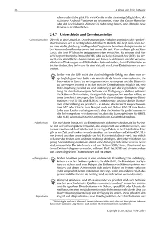46 2 Linux und freie Software
schen auch etliche gibt. Für viele Geräte ist das die einzige Möglichkeit, ak-
tualisierte Android-Versionen zu bekommen, wenn der Geräte-Hersteller
oder der Telefondienst-Anbieter es nicht nötig ﬁnden, eine ofﬁzielle neue
Version zu veröﬀentlichen.
2.4.7 Unterschiede und Gemeinsamkeiten
Obwohl es eine Unzahl an Distributionen gibt, verhalten zumindest die »großen«Gemeinsamkeiten
Distributionen sich in der täglichen Arbeit recht ähnlich. Das liegt zum einen dar-
an, dass sie die gleichen grundlegenden Programme benutzen – beispielsweise ist
der Kommandozeileninterpreter fast immer die bash. Zum anderen gibt es Stan-
dards, die dem Wildwuchs entgegenzuwirken versuchen. Zu nennen sind hier
der Filesystem Hierarchy Standard (FHS) oder die Linux Standard Base (LSB), die ver-
sucht, eine einheitliche »Basisversion« von Linux zu deﬁnieren und die Versions-
stände von Werkzeugen und Bibliotheken festzuschreiben, damit Drittanbieter es
leichter ﬁnden, ihre Software für eine Vielzahl von Linux-Distributionen zu ver-
treiben.
B Leider war die LSB nicht der durchschlagende Erfolg, mit dem man ur-
sprünglich gerechnet hatte – sie wurde oft als Ansatz missverstanden, die
Innovation in Linux zu verlangsamen oder zu stoppen und die Diversität
zu verrringern (wobei es in den meisten Distributionen möglich ist, eine
LSB-Umgebung parallel zu und unabhängig von der eigentlichen Umge-
bung für distributionseigene Software zur Verfügung zu stellen), während
die Software-Drittanbieter, die eigentlich angesprochen werden sollten, es
unter dem Strich vorzogen, ihre Pakete für die wichtigen »Enterprise-Distri-
butionen« wie RHEL und SLES zu »zertiﬁzieren« und nur diesen Plattfor-
men Unterstützung zu gewähren – es ist also absolut nicht ausgeschlossen,
dass SAP oder Oracle zum Beispiel auch auf Debian GNU/Linux laufen
(oder zum Laufen zu bringen sind), aber die Kosten für große kommerzi-
elle Softwarepakete wie diese sind so, dass die Lizenzgebühren für RHEL
oder SLES keinen merkbaren Unterschied im Gesamtbild machen.
Ein merkbarer Punkt, wo die Distributionen sich unterscheiden, ist die Metho-Paketformate
de, mit der Softwarepakete verwaltet, also eingespielt und entfernt werden, und
daraus resultierend das Dateiformat der fertigen Pakete in der Distribution. Hier
gibt es zur Zeit zwei konkurrierende Ansätze, und zwar den von Debian GNU/Li-
nux (»deb«) und den ursprünglich von Red Hat entwickelten (»rpm«). Wie üblich
ist keiner der beiden dem anderen eindeutig überlegen, aber jeder von ihnen hat
genug Alleinstellungsmerkmale, damit seine Anhänger nicht ohne weiteres bereit
sind, umzusatteln. Der deb-Ansatz wird von Debian GNU/Linux, Ubuntu und an-
deren Debian-Ablegern verwendet, während Red Hat, SUSE und diverse andere
von diesen abgeleitete Distributionen auf rpm setzen.
B Beiden Ansätzen gemein ist eine umfassende Verwaltung von »Abhängig-Abhängigkeiten
keiten« zwischen Softwarepaketen, die dabei hilft, die Konsistenz des Sys-
tems zu sichern und zum Beispiel das Entfernen von Softwarepaketen ver-
hindert, auf deren Anwesenheit sich andere Pakete im System verlassen
(oder umgekehrt deren Installation erzwingt, wenn ein anderes Paket, das
gerade installiert wird, sie benötigt und sie nicht schon vorhanden sind).
B Während Windows- und OS-X-Anwender es gewöhnt sind, sich Software
aus den verschiedensten Quellen zusammenzusuchen6, versuchen zumin-
dest die »großen« Distributionen wie Debian, openSUSE oder Ubuntu ih-
ren Benutzern eine möglichst umfassende Softwareauswahl direkt über die
Paketverwaltungswerkzeuge zur Verfügung zu stellen. Diese erlauben den
Zugriﬀ auf »Repositories«, also Paketlagerstätten, der Distributionen undRepositories
6Wobei Apple und auch Microsoft derzeit vehement dabei sind, das von Smartphones bekannte
Konzept des zentralen »App Stores« auch in ihren PC-Betriebssystemen zu etablieren.
Copyright © 2012 Linup Front GmbH
 