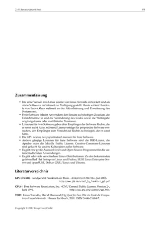 2.4 Literaturverzeichnis 49
Zusammenfassung
• Die erste Version von Linux wurde von Linus Torvalds entwickelt und als
»freie Software« im Internet zur Verfügung gestellt. Heute wirken Hunder-
te von Entwicklern weltweit an der Aktualisierung und Erweiterung des
Systems mit.
• Freie Software erlaubt Anwendern den Einsatz zu beliebigen Zwecken, die
Einsichtnahme in und die Veränderung des Codes sowie die Weitergabe
originalgetreuer oder modiﬁzierter Versionen.
• Lizenzen für freie Software geben dem Empfänger der Software Rechte, die
er sonst nicht hätte, während Lizenzverträge für proprietäre Software ver-
suchen, den Empfänger zum Verzicht auf Rechte zu bewegen, die er sonst
hätte.
• Die GPL ist eine der populärsten Lizenzen für freie Software.
• Andere gängige Lizenzen für freie Software sind die BSD-Lizenz, die
Apache- oder die Mozilla Public License. Creative-Commons-Lizenzen
sind gedacht für andere Kulturgüter außer Software.
• Es gibt eine große Auswahl freier und Open-Source-Programme für die un-
terschiedlichsten Anwendungen.
• Es gibt sehr viele verschiedene Linux-Distributionen. Zu den bekanntesten
gehören Red Hat Enterprise Linux und Fedora, SUSE Linux Enterprise Ser-
ver und openSUSE, Debian GNU/Linux und Ubuntu.
Literaturverzeichnis
GPL-Urteil06 Landgericht Frankfurt am Main. »Urteil 2-6 0 224/06«, Juli 2006.
http://www.jbb.de/urteil_lg_frankfurt_gpl.pdf
GPL91 Free Software Foundation, Inc. »GNU General Public License, Version 2«,
Juni 1991. http://www.gnu.org/licenses/gpl.html
TD01 Linus Torvalds, David Diamond (Hg.) Just for Fun: Wie ein Freak die Compu-
terwelt revolutionierte. Hanser Fachbuch, 2001. ISBN 3-446-21684-7.
Copyright © 2012 Linup Front GmbH
 