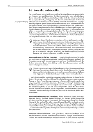 52 3 Erste Schritte mit Linux
3.1 Anmelden und Abmelden
Das Linux-System unterscheidet verschiedene Benutzer. Konsequenterweise kön-
nen Sie deswegen nach Einschalten des Rechners mitunter nicht sofort loslegen.
Zuerst müssen Sie dem Rechner mitteilen, wer Sie sind – Sie müssen sich anmel-
den (oder, neudeutsch,
”
einloggen“). Mit dieser Kenntnis kann das System ent-
scheiden, was Sie dürfen (oder nicht dürfen). Natürlich müssen Sie eine Zugangs-Zugangsberechtigung
berechtigung zum System haben – der Systemverwalter muss Sie als Benutzer ein-
getragen und Ihnen einen Benutzernamen (zum Beispiel hugo) und ein Kennwort
(zum Beispiel geheim) zugeordnet haben. Das Kennwort soll sicherstellen, dass nur
Sie diese Zugangsberechtigung nutzen können; Sie müssen es geheimhalten und
sollten es niemandem sonst zugänglich machen. Wer Ihren Benutzernamen und
Ihr Kennwort kennt, kann sich gegenüber dem System als Sie ausgeben, alle Ihre
Dateien lesen (oder löschen), in Ihrem Namen elektronische Post verschicken und
alle möglichen anderen Arten von Schindluder treiben.
B Modernere Linux-Distributionen möchten es Ihnen leicht machen und er-
lauben es, auf einem Rechner, den sowieso nur Sie benutzen, den Anmelde-
vorgang zu überspringen. Wenn Sie so ein System verwenden, dann müssen
Sie sich nicht explizit anmelden, sondern der Rechner startet direkt in Ihre
Benutzersitzung. Sie sollten das natürlich nur ausnutzen, wenn Sie nicht da-
mit rechnen müssen, dass Dritte Zugang zu Ihrem Rechner haben; verknei-
fen Sie sich das vor allem auf Notebooks und anderen mobilen Systemen,
die gerne mal verloren gehen oder gestohlen werden.
Anmelden in einer grafischen Umgebung Linux-Arbeitsplatzrechner bieten Ih-
nen heutzutage, wie sich das gehört, eine graﬁsche Umgebung an, und auch der
Anmeldevorgang spielt sich normalerweise auf dem Graﬁkbildschirm ab. Ihr
Rechner präsentiert Ihnen einen Dialog, wo Sie Ihren Benutzernamen und Ihr
Kennwort eingeben können.
B Wundern Sie sich nicht, wenn Sie beim Eingeben Ihres Kennworts nur Stern-
chen oder Punkte sehen. Das bedeutet nicht, dass Ihr Rechner Ihre Eingabe
missversteht, sondern dass er es Leuten schwerer machen möchte, die Ihnen
beim Tippen über die Schulter schauen, um Ihr Kennwort zu erhaschen.
Nach dem Anmelden baut Ihr Rechner eine graﬁsche Sitzung für Sie auf, in der
Sie über Menüs und Icons (Sinnbilder auf dem Bildschirmhintergrund) bequemen
Zugang zu Ihren Anwendungsprogrammen bekommen. Die meisten graﬁschen
Umgebungen für Linux unterstützen eine
”
Sitzungsverwaltung“, die dafür sorgt,
dass beim Anmelden so weit wie möglich der Zustand wieder hergestellt wird,
den Ihre Sitzung hatte, als Sie sich zuletzt abgemeldet haben. Auf diese Weise
müssen Sie sich nicht merken, welche Programme Sie laufen hatten, wo deren
Fenster auf dem Bildschirm platziert waren, und welche Dateien Sie gerade bear-
beitet haben.
Abmelden in einer grafischen Umgebung Wenn Sie mit der Arbeit fertig sind
oder den Rechner für einen anderen Benutzer frei machen wollen, müssen Sie
sich abmelden. Das ist auch wichtig, damit die Sitzungsverwaltung Ihre aktuelle
Sitzung für das nächste Mal sichern kann. Wie das Abmelden im Detail funktio-
niert, hängt von Ihrer graﬁschen Umgebung ab, aber in der Regel gibt es irgend-
wo einen Menüeintrag, der alles für Sie erledigt. Konsultieren Sie im Zweifel die
Dokumentation oder fragen Sie Ihren Systemadministrator (oder sich gut ausken-
nenden Kumpel).
Anmelden auf der Textkonsole Im Gegensatz zu Arbeitsplatzrechnern haben
Serversysteme oft nur eine Textkonsole oder stehen in zugigen, lauten Rechner-
räumen, wo man sich nicht länger aufhalten möchte als nötig, so dass man sich
Copyright © 2012 Linup Front GmbH
 