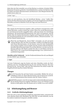 3.2 Arbeitsumgebung und Browser 53
lieber über das Netz anmeldet, um auf dem Rechner zu arbeiten. In beiden Fällen
bekommen Sie keinen graﬁschen Anmeldebildschirm, sondern der Rechner fragt
Sie direkt nach Ihrem Benutzernamen und Kennwort. Zum Beispiel könnten Sie
einfach etwas sehen wie
rechner login: _
(wenn wir mal annehmen, dass der betreﬀende Rechner
”
rechner“ heißt). Hier
müssen Sie Ihren Benutzernamen eingeben und mit der Eingabetaste abschließen.
Daraufhin erscheint in ähnlicher Form die Frage nach dem Kennwort:
Password: _
Hier müssen Sie Ihr Kennwort eingeben. (Hier erscheinen normalerweise nicht
einmal Sternchen, sondern einfach gar nichts.) Wenn Sie sowohl Benutzername
als auch Kennwort korrekt angegeben haben, sollte das System die Anmeldung
akzeptieren. Der Kommandozeileninterpreter (die Shell) wird gestartet, und Sie
können über die Tastatur Kommandos eingeben und Programme aufrufen. Nach
der Anmeldung beﬁnden Sie sich automatisch in Ihrem
”
Heimatverzeichnis“, wo
Sie Ihre Dateien ﬁnden können.
B Wenn Sie zum Beispiel die
”
Secure Shell“ verwenden, um sich auf einem
anderen Rechner über das Netz anzumelden, entfällt in der Regel die Frage
nach Ihrem Benutzernamen, da das System, wenn Sie nicht ausdrücklich
etwas anderes angeben, davon ausgeht, dass Sie auf dem entfernten Rechner
denselben Benutzernamen haben wie auf dem Rechner, von dem aus Sie die
Sitzung aufbauen. Die Details würden hier aber zu weit führen; die Secure
Shell wird in der Linup-Front-Schulungsunterlage Linux-Administration II
ausführlich besprochen.
Abmelden auf der Textkonsole Auf der Textkonsole können Sie sich zum Beispiel
mit dem Befehl logout abmelden:
$ logout
Auf einer Textkonsole zeigt das System nach dem Abmelden wieder die Start-
meldung und eine Anmeldeaufforderung für den nächsten Benutzer. Bei einer
Sitzung mit der
”
Secure Shell“ über das Netz bekommen Sie einfach wieder die
Eingabeaufforderung Ihres lokalen Rechners.
Übungen
C 3.1 [!1] Versuchen Sie sich beim System anzumelden. Melden Sie sich an-
schließend wieder ab. (Einen Benutzernamen und ein Kennwort verrät Ih-
nen die Dokumentation Ihres Systems oder Ihr Trainer/Lehrer.)
C 3.2 [!2] Was passiert, wenn Sie (a) einen nicht existierenden Benutzernamen,
(b) ein falsches Kennwort angeben? Fällt Ihnen etwas auf? Welchen Grund
könnte es dafür geben, dass das System sich so verhält, wie es sich verhält?
3.2 Arbeitsumgebung und Browser
3.2.1 Grafische Arbeitsumgebungen
Wenn Sie sich in einer graﬁschen Umgebung angemeldet haben, präsentiert Ihr
Linux-Rechner Ihnen eine Oberﬂäche, die nicht sehr von dem abweicht, was Sie
bei anderen modernen Computern antreﬀen würden.
Copyright © 2012 Linup Front GmbH
 