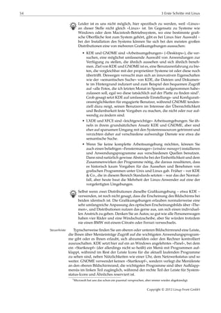 54 3 Erste Schritte mit Linux
B Leider ist es uns nicht möglich, hier speziﬁsch zu werden, weil »Linux«
an dieser Stelle nicht gleich »Linux« ist. Im Gegensatz zu Systeme wie
Windows oder dem Macintosh-Betriebssystem, wo eine bestimmte graﬁ-
sche Oberﬂäche fest zum System gehört, gibt es bei Linux hier Auswahl –
bei der Installation des Systems können Sie sich bei den meisten großen
Distributionen eine von mehreren Graﬁkumgebungen aussuchen:
• KDE und GNOME sind »Arbeitsumgebungen« (»Desktops«), die ver-
suchen, eine möglichst umfassende Auswahl von Anwendungen zur
Verfügung zu stellen, die ähnlich aussehen und sich ähnlich beneh-
men. Ziel von KDE und GNOME ist es, eine Benutzererfahrung zu bie-
ten, die vergleichbar mit der proprietärer Systeme ist oder diese noch
übertriﬀt. Deswegen versucht man sich an innovativen Eigenschaften
wie der »semantischen Suche« von KDE, die Dateien und Dokumen-
te im Hintergrund indiziert und zum Beispiel den bequemen Zugriﬀ
auf »alle Fotos, die ich letzten Monat in Spanien aufgenommen habe«
zulassen soll, egal wo diese tatsächlich auf der Platte zu ﬁnden sind1.
Grob gesagt setzt KDE auf umfassende Einstellungs- und Konﬁgurati-
onsmöglichkeiten für engagierte Benutzer, während GNOME tenden-
ziell dazu neigt, seinen Benutzern im Interesse der Übersichtlichkeit
und Bedienbarkeit feste Vorgaben zu machen, die nicht oder nur auf-
wendig zu ändern sind.
• LXDE und XFCE sind »leichtgewichtige« Arbeitsumgebungen. Sie äh-
neln in ihrem grundsätzlichen Ansatz KDE und GNOME, aber sind
eher auf sparsamen Umgang mit den Systemressourcen getrimmt und
verzichten daher auf verschiedene aufwendige Dienste wie etwa die
semantische Suche.
• Wenn Sie keine komplette Arbeitsumgebung möchten, können Sie
auch einen beliebigen »Fenstermanager« (window manager) installieren
und Anwendungsprogramme aus verschiedenen Quellen benutzen.
Dann sind natürlich gewisse Abstriche bei der Einheitlichkeit und dem
Zusammenwirken der Programme nötig, die daraus resultieren, dass
es historisch kaum Vorgaben für das Aussehen und Benehmen von
graﬁschen Programmen unter Unix und Linux gab. Früher – vor KDE
& Co., die in diesem Bereich Standards setzten – war das der Normal-
fall, aber heute baut die Mehrheit der Linux-Anwender auf eine der
vorgefertigten Umgebungen.
B Selbst wenn zwei Distributionen dieselbe Graﬁkumgebung – etwa KDE –
verwenden, ist noch nicht gesagt, dass die Erscheinung des Bildschirms bei
beiden identisch ist. Die Graﬁkumgebungen erlauben normalerweise eine
sehr umfangreiche Anpassung des optischen Erscheinungsbilds über »The-
men«, und Distributionen nutzen das gerne aus, um sich einen individuel-
len Anstrich zu geben. Denken Sie an Autos; so gut wie alle Personenwagen
haben vier Räder und eine Windschutzscheibe, aber Sie würden trotzdem
nie einen BMW mit einem Citroën oder Ferrari verwechseln.
Typischerweise ﬁnden Sie am oberen oder unteren Bildschirmrand eine Leiste,Steuerleiste
die Ihnen über Menüeinträge Zugriﬀ auf die wichtigsten Anwendungsprogram-
me gibt oder es Ihnen erlaubt, sich abzumelden oder den Rechner kontrolliert
auszuschalten. KDE setzt hier auf ein an Windows angelehntes »Panel«, bei dem
ein »Startknopf« (der allerdings nicht so heißt) ein Menü mit Programmen auf-
klappt, während im Rest der Leiste Icons für die aktuell laufenden Programme
zu sehen sind, neben Nützlichkeiten wie einer Uhr, dem Netzwerkstatus und so
weiter. GNOME verwendet keinen »Startknopf«, sondern verlegt die Menüleiste
an den oberen Bildschirmrand; die wichtigsten Programme sind über Aufklapp-
menüs im linken Teil zugänglich, während der rechte Teil der Leiste für System-
status-Icons und Ähnliches reserviert ist.
1Microsoft hat uns das schon ein paarmal versprochen, aber immer wieder abgekündigt.
Copyright © 2012 Linup Front GmbH
 