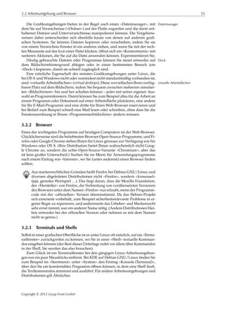 3.2 Arbeitsumgebung und Browser 55
Die Graﬁkumgebungen bieten in der Regel auch einen »Dateimanager«, mit Dateimanager
dem Sie auf Verzeichnisse (»Ordner«) auf der Platte zugreifen und die darin ent-
haltenen Dateien und Unterverzeichnisse manipulieren können. Die Vorgehens-
weisen dabei unterscheiden sich ebenfalls kaum von denen auf anderen graﬁ-
schen Systemen: Sie können Dateien kopieren oder verschieben, indem Sie sie
von einem Verzeichnis-Fenster in ein anderes ziehen, und wenn Sie mit der rech-
ten Maustaste auf das Icon einer Datei klicken, öﬀnet sich ein »Kontextmenü« mit
weiteren Aktionen, die Sie auf die Datei anwenden können. Experimentieren Sie.
Häuﬁg gebrauchte Dateien oder Programme können Sie meist entweder auf Dock
dem Bildschirmhintergrund ablegen oder in einen bestimmten Bereich (ein
»Dock«) kopieren, damit sie schnell zugänglich sind.
Eine nützliche Eigenschaft der meisten Graﬁkumgebungen unter Linux, die
bei OS X und Windows nicht oder zumindest nicht standardmäßig vorhanden ist,
sind »virtuelle Arbeitsﬂächen« (virtual desktops). Diese vervielfachen Ihren verfüg- virtuelle Arbeitsflächen
baren Platz auf dem Bildschirm, indem Sie bequem zwischen mehreren simulier-
ten »Bildschirmen« hin und her schalten können – jeder mit seiner eigenen Aus-
wahl an Programmfenstern. Damit können Sie zum Beispiel alles für die Arbeit an
einem Programm oder Dokument auf einer Arbeitsﬂäche platzieren, eine andere
für Ihr E-Mail-Programm und eine dritte für Ihren Web-Browser reservieren und
bei Bedarf zum Beispiel schnell eine Mail lesen oder schreiben, ohne dass Sie die
Fensteranordnung in Ihrem »Programmierbildschirm« ändern müssen.
3.2.2 Browser
Eines der wichtigsten Programme auf heutigen Computern ist der Web-Browser.
Glücklicherweise sind die beliebtesten Browser Open-Source-Programme, und Fi-
refox oder Google Chrome stehen Ihnen für Linux genauso zur Verfügung wie für
Windows oder OS X. (Ihre Distribution bietet Ihnen wahrscheinlich nicht Goog-
le Chrome an, sondern die echte Open-Source-Variante »Chromium«, aber das
ist kein großer Unterschied.) Suchen Sie im Menü für Anwendungsprogramme
nach einem Eintrag wie »Internet«, wo Sie (unter anderem) einen Browser ﬁnden
sollten.
B Aus markenrechtlichen Gründen heißt Firefox bei Debian GNU/Linux und
diversen abgeleiteten Distributionen nicht »Firefox«, sondern »Iceweasel«
(jaja, geniales Wortspiel …). Das liegt daran, dass die Mozilla Foundation,
der »Hersteller« von Firefox, die Verbreitung von vorübersetzten Versionen
des Browsers unter dem Namen »Firefox« nur erlaubt, wenn der Programm-
code mit der »ofﬁziellen« Version übereinstimmt. Da das Debian-Projekt
sich einerseits vorbehält, zum Beispiel sicherheitsrelevante Probleme in ei-
gener Regie zu reparieren, und andererseits das Urheber- und Markenrecht
sehr ernst nimmt, war ein anderer Name nötig. (Andere Distributionen blei-
ben entweder bei der ofﬁziellen Version oder nehmen es mit dem Namen
nicht so genau.)
3.2.3 Terminals und Shells
Selbst in einer graﬁschen Oberﬂäche ist es unter Linux oft nützlich, auf ein »Termi-
nalfenster« zurückgreifen zu können, wo Sie in einer »Shell« textuelle Komman-
dos eingeben können (der Rest dieser Unterlage redet vor allem über Kommandos
in der Shell, Sie werden das also brauchen).
Zum Glück ist ein Terminalfenster bei den gängigen Linux-Arbeitsumgebun-
gen nur ein paar Mausklicks entfernt. Bei KDE auf Debian GNU/Linux ﬁnden Sie
zum Beispiel im »Startmenü« unter »System« den Eintrag »Konsole (Terminal)«,
über den Sie ein komfortables Programm öﬀnen können, in dem eine Shell läuft,
die Textkommandos annimmt und ausführt. Für andere Arbeitsumgebungen und
Distributionen gilt Ähnliches.
Copyright © 2012 Linup Front GmbH
 