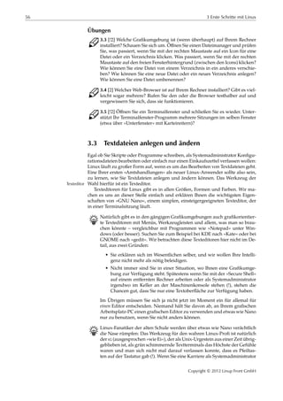 56 3 Erste Schritte mit Linux
Übungen
C 3.3 [!2] Welche Graﬁkumgebung ist (wenn überhaupt) auf Ihrem Rechner
installiert? Schauen Sie sich um. Öﬀnen Sie einen Dateimanager und prüfen
Sie, was passiert, wenn Sie mit der rechten Maustaste auf ein Icon für eine
Datei oder ein Verzeichnis klicken. Was passiert, wenn Sie mit der rechten
Maustaste auf den freien Fensterhintergrund (zwischen den Icons) klicken?
Wie können Sie eine Datei von einem Verzeichnis in ein anderes verschie-
ben? Wie können Sie eine neue Datei oder ein neues Verzeichnis anlegen?
Wie können Sie eine Datei umbenennen?
C 3.4 [2] Welcher Web-Browser ist auf Ihrem Rechner installiert? Gibt es viel-
leicht sogar mehrere? Rufen Sie den oder die Browser testhalber auf und
vergewissern Sie sich, dass sie funktionieren.
C 3.5 [!2] Öﬀnen Sie ein Terminalfenster und schließen Sie es wieder. Unter-
stützt Ihr Terminalfenster-Programm mehrere Sitzungen im selben Fenster
(etwa über »Unterfenster« mit Karteireitern)?
3.3 Textdateien anlegen und ändern
Egal ob Sie Skripte oder Programme schreiben, als Systemadministrator Konﬁgu-
rationsdateien bearbeiten oder einfach nur einen Einkaufszettel verfassen wollen:
Linux läuft zu großer Form auf, wenn es um das Bearbeiten von Textdateien geht.
Eine Ihrer ersten »Amtshandlungen« als neuer Linux-Anwender sollte also sein,
zu lernen, wie Sie Textdateien anlegen und ändern können. Das Werkzeug der
Wahl hierfür ist ein Texteditor.Texteditor
Texteditoren für Linux gibt es in allen Größen, Formen und Farben. Wir ma-
chen es uns an dieser Stelle einfach und erklären Ihnen die wichtigsten Eigen-
schaften von »GNU Nano«, einem simplen, einsteigergeeigneten Texteditor, der
in einer Terminalsitzung läuft.
B Natürlich gibt es in den gängigen Graﬁkumgebungen auch graﬁkorientier-
te Texteditoren mit Menüs, Werkzeugleisten und allem, was man so brau-
chen könnte – vergleichbar mit Programmen wie »Notepad« unter Win-
dows (oder besser). Suchen Sie zum Beispiel bei KDE nach »Kate« oder bei
GNOME nach »gedit«. Wir betrachten diese Texteditoren hier nicht im De-
tail, aus zwei Gründen:
• Sie erklären sich im Wesentlichen selber, und wir wollen Ihre Intelli-
genz nicht mehr als nötig beleidigen.
• Nicht immer sind Sie in einer Situation, wo Ihnen eine Graﬁkumge-
bung zur Verfügung steht. Spätestens wenn Sie mit der »Secure Shell«
auf einem entfernten Rechner arbeiten oder als Systemadministrator
irgendwo im Keller an der Maschinenkonsole stehen (!), stehen die
Chancen gut, dass Sie nur eine Textoberﬂäche zur Verfügung haben.
Im Übrigen müssen Sie sich ja nicht jetzt im Moment ein für allemal für
einen Editor entscheiden. Niemand hält Sie davon ab, an Ihrem graﬁschen
Arbeitsplatz-PC einen graﬁschen Editor zu verwenden und etwas wie Nano
nur zu benutzen, wenn Sie nicht anders können.
B Linux-Fanatiker der alten Schule werden über etwas wie Nano verächtlich
die Nase rümpfen: Das Werkzeug für den wahren Linux-Proﬁ ist natürlich
der vi (ausgesprochen »wie Ei«), der als Unix-Urgestein aus einer Zeit übrig-
geblieben ist, als grün schimmernde Textterminals das Höchste der Gefühle
waren und man sich nicht mal darauf verlassen konnte, dass es Pfeiltas-
ten auf der Tastatur gab (!). Wenn Sie eine Karriere als Systemadministrator
Copyright © 2012 Linup Front GmbH
 