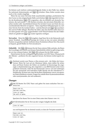 3.3 Textdateien anlegen und ändern 59
Sie können auch mehrere aufeinanderfolgende Zeilen in den Puﬀer tun, indem
Sie mehrmals hintereinander auf Strg + k drücken. Diese Zeilen werden dann
auch en bloc wieder eingefügt.
Wenn Sie nur einen Teil einer Zeile ausschneiden möchten, positionieren Sie
den Cursor an die entsprechende Stelle und drücken Alt + a (eigentlich ist hier-
für die Kombination Strg + ^ vorgesehen, aber da sträuben sich deutsche Tas-
taturen, die nach einem »^« ein Zeichen erwarten, das mit einem Zirkonﬂex ver-
sehen werden soll). Anschließend können Sie mit dem Cursor ans Ende des aus-
zuschneidenden Bereichs navigieren – Nano zeigt Ihnen hilfreicherweise an, wel-
chen Teil des Texts Sie markiert haben – und den Bereich mit Strg + k ausschnei-
den und im Puﬀer ablegen. Beachten Sie dabei, dass das Zeichen unter dem Cur-
sor dann gerade nicht mehr ausgeschnitten wird! Danach können Sie den Puﬀer-
inhalt wie gehabt mit Strg + u wieder irgendwo einfügen.
Text suchen Wenn Sie Strg + w eingeben, fragt Nano Sie in der Statuszeile nach
einem Textstück. Anschließend springt der Cursor an das von seiner aktuellen
Position aus gesehen nächste Auftreten dieses Textstücks in Ihrem Text. Das macht
es bequem, gezielt Stellen im Text anzusteuern.
Onlinehilfe Mit Strg + g können Sie die Nano-interne Hilfe aufrufen, die Ihnen
die Grundlagen des Editors und diverse Tastenbefehle erklärt (es gibt einige mehr,
als wir hier erläutert haben). Mit Strg + x verlassen Sie die Hilfe wieder.
Damit kennen Sie die wichtigsten Eigenschaften von GNU Nano. Übung macht
den Meister – probieren Sie also ungeniert herum, Sie können nichts kaputt ma-
chen.
B Nochmal zurück zum Thema vi (Sie erinnern sich – der Editor der Linux-
Gurus). Wenn Sie Lust auf ein Abenteuer haben, dann stellen Sie sicher,
dass auf Ihrem System der Editor vim installiert ist (heutzutage die ange-
sagte vi-Implementierung; den originalen vi aus BSD benutzt unter Linux
praktisch niemand), rufen Sie das Kommando vimtutor auf und verbringen
Sie eine spannende und instruktive halbe Stunde mit der interaktiven vi-
Einführung. (Es kann sein, dass Sie bei Ihrer Distribution vimtutor als separa-
tes Paket installieren müssen. Fragen Sie notfalls Ihren Systemadministrator
oder sonst jemanden, der sich auskennt.)
Übungen
C 3.6 [!2] Starten Sie GNU Nano und geben Sie einen einfachen Text ein –
etwas wie
Rosen sind rot,
Veilchen sind blau,
Linux ist super,
das weiß ich genau.
Speichern Sie diesen Text in einer Datei unter dem Namen rosen.txt.
C 3.7 [2] Schneiden Sie im Text aus der vorigen Aufgabe die Zeile
Linux ist super,
aus und kopieren Sie sie dreimal zurück, so dass der Text jetzt aussieht wie
Rosen sind rot,
Veilchen sind blau,
Linux ist super,
Copyright © 2012 Linup Front GmbH
 