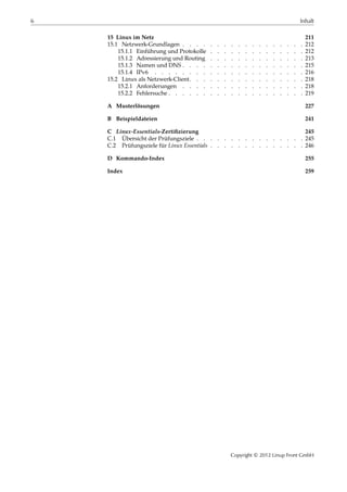 6 Inhalt
15 Linux im Netz 211
15.1 Netzwerk-Grundlagen . . . . . . . . . . . . . . . . . . 212
15.1.1 Einführung und Protokolle . . . . . . . . . . . . . . 212
15.1.2 Adressierung und Routing . . . . . . . . . . . . . . 213
15.1.3 Namen und DNS . . . . . . . . . . . . . . . . . . 215
15.1.4 IPv6 . . . . . . . . . . . . . . . . . . . . . . 216
15.2 Linux als Netzwerk-Client. . . . . . . . . . . . . . . . . 218
15.2.1 Anforderungen . . . . . . . . . . . . . . . . . . 218
15.2.2 Fehlersuche . . . . . . . . . . . . . . . . . . . . 219
A Musterlösungen 227
B Beispieldateien 241
C Linux-Essentials-Zertiﬁzierung 245
C.1 Übersicht der Prüfungsziele . . . . . . . . . . . . . . . . 245
C.2 Prüfungsziele für Linux Essentials . . . . . . . . . . . . . . 246
D Kommando-Index 255
Index 259
Copyright © 2012 Linup Front GmbH
 