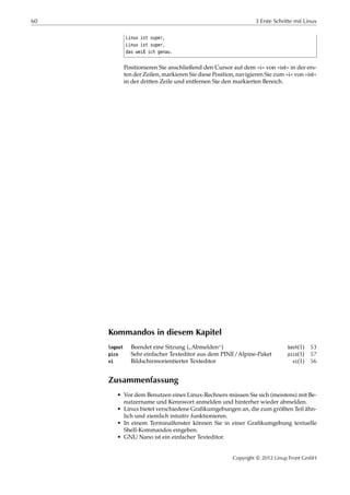 60 3 Erste Schritte mit Linux
Linux ist super,
Linux ist super,
das weiß ich genau.
Positionieren Sie anschließend den Cursor auf dem »i« von »ist« in der ers-
ten der Zeilen, markieren Sie diese Position, navigieren Sie zum »i« von »ist«
in der dritten Zeile und entfernen Sie den markierten Bereich.
Kommandos in diesem Kapitel
logout Beendet eine Sitzung (
”
Abmelden“) bash(1) 53
pico Sehr einfacher Texteditor aus dem PINE/Alpine-Paket pico(1) 57
vi Bildschirmorientierter Texteditor vi(1) 56
Zusammenfassung
• Vor dem Benutzen eines Linux-Rechners müssen Sie sich (meistens) mit Be-
nutzername und Kennwort anmelden und hinterher wieder abmelden.
• Linux bietet verschiedene Graﬁkumgebungen an, die zum größten Teil ähn-
lich und ziemlich intuitiv funktionieren.
• In einem Terminalfenster können Sie in einer Graﬁkumgebung textuelle
Shell-Kommandos eingeben.
• GNU Nano ist ein einfacher Texteditor.
Copyright © 2012 Linup Front GmbH
 