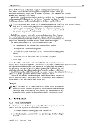4.3 Kommandos 63
tät für BSD entwickelt und (extrem vage) an die Programmiersprache C ange-
lehnt, sowie die zur Bourne-Shell weitgehend kompatible, aber mit einem grö-
ßeren Funktionsumfang ausgestattete Korn-Shell (von David Korn, ebenfalls bei Korn-Shell
AT&T) zu den klassischen Unix-Shells.
Standard für Linux-Systeme ist die Bourne-Again-Shell, kurz bash. Diese wurde Bourne-Again-Shell
im Rahmen des GNU-Projektes der Free Software Foundation von Brian Fox und
Chet Ramey entwickelt und vereinigt Funktionen der Korn- und der C-Shell.
B Über die genannten Shells hinaus gibt es noch zahlreiche andere. Eine Shell Shells: normale Programme
unter Unix ist ein Anwendungsprogramm wie jedes andere auch, und Sie
brauchen keine besonderen Privilegien, um eine schreiben zu können – Sie
müssen sich nur an die »Spielregeln« halten, die bestimmen, wie eine Shell
mit anderen Programmen kommuniziert.
Shells können interaktiv aufgerufen werden und akzeptieren dann Komman-
dos vom Benutzer (typischerweise auf einem irgendwie gearteten »Terminal«).
Die allermeisten Shells können ihre Kommandos aber auch aus Dateien lesen, die
vorgekochte Befehlsfolgen enthalten. Solche Dateien heißen Shellskripte. Shellskripte
Die Shell übernimmt dabei im Einzelnen folgende Aufgaben:
1. Ein Kommando von der Tastatur (oder aus einer Datei) einlesen.
2. Das eingegebene Kommando überprüfen.
3. Das Kommando direkt ausführen oder das korrespondierende Programm
starten.
4. Das Resultat auf dem Bildschirm (oder anderswohin) ausgeben.
5. Weiter bei 1.
Neben dieser Standardfunktion umfasst eine Shell meist noch weitere Elemen-
te wie z. B. eine Programmiersprache. Mit Schleifen, Bedingungen und Variablen Programmiersprache
sind damit komplexe Befehlsstrukturen realisierbar (normalerweise in Shellskrip-
ten, seltener im interaktiven Gebrauch). Weiterhin kann die Shell durch eine aus-
gefeilte Verwaltung früherer Kommandos dem Anwender das Leben erleichtern.
Eine Shell können Sie mit dem Kommando exit wieder verlassen. Das gilt auch Shell verlassen
für die Shell, die Sie gleich nach dem Anmelden bekommen haben.
Obwohl es, wie erwähnt, diverse Shells gibt, konzentrieren wir uns hier auf die
Bash als Standard-Shell bei den meisten Linux-Distributionen. Auch die Prüfun-
gen des LPI beziehen sich ausschließlich auf die Bash.
Übungen
C 4.1 [2] Melden Sie sich ab und wieder an und prüfen Sie die Ausgabe des
Kommandos »echo $0« in der »Loginshell«. Starten Sie mit dem Kommando
»bash« eine neue Shell und geben Sie wiederum das Kommando »echo $0«.
Vergleichen Sie die Ausgabe der beiden Kommandos. Fällt Ihnen etwas auf?
4.3 Kommandos
4.3.1 Wozu Kommandos?
Die Arbeitsweise eines Rechners, ganz egal, welches Betriebssystem sich darauf
beﬁndet, lässt sich allgemein in drei Schritten beschreiben:
1. Der Rechner wartet auf eine Eingabe durch den Benutzer.
2. Der Benutzer legt ein Kommando fest und gibt dieses per Tastatur oder per
Maus ein.
Copyright © 2012 Linup Front GmbH
 