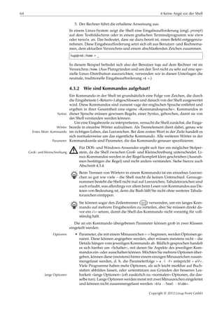 64 4 Keine Angst vor der Shell
3. Der Rechner führt die erhaltene Anweisung aus.
In einem Linux-System zeigt die Shell eine Eingabeaufforderung (engl. prompt)
auf dem Textbildschirm oder in einem graﬁschen Terminalprogramm wie xterm
oder konsole. an. Das bedeutet, dass sie dazu bereit ist, einen Befehl entgegenzu-
nehmen. Diese Eingabeaufforderung setzt sich oft aus Benutzer- und Rechnerna-
men, dem aktuellen Verzeichnis und einem abschließenden Zeichen zusammen.
hugo@red:/home > _
In diesem Beispiel beﬁndet sich also der Benutzer hugo auf dem Rechner red im
Verzeichnis /home. (Aus Platzgründen und um den Text nicht zu sehr auf eine spe-
zielle Linux-Distribution auszurichten, verwenden wir in diesen Unterlagen die
neutrale, traditionelle Eingabeaufforderung »$ «.)
4.3.2 Wie sind Kommandos aufgebaut?
Ein Kommando in der Shell ist grundsätzlich eine Folge von Zeichen, die durch
die Eingabetaste (»Return«) abgeschlossen und danach von der Shell ausgewertet
wird. Diese Kommandos sind zumeist vage der englischen Sprache entlehnt und
ergeben in ihrer Gesamtheit eine eigene »Kommandosprache«. Kommandos in
dieser Sprache müssen gewissen Regeln, einer Syntax, gehorchen, damit sie vonSyntax
der Shell verstanden werden können.
Um eine Eingabezeile zu interpretieren, versucht die Shell zunächst, die Einga-
bezeile in einzelne Wörter aufzulösen. Als Trennelement dient dabei, genau wieWörter
im richtigen Leben, das Leerzeichen. Bei dem ersten Wort in der Zeile handelt esErstes Wort: Kommando
sich normalerweise um das eigentliche Kommando. Alle weiteren Wörter in der
Kommandozeile sind Parameter, die das Kommando genauer speziﬁzieren.Parameter
A Für DOS- und Windows-Anwender ergibt sich hier ein möglicher Stolper-
stein, da die Shell zwischen Groß- und Kleinschreibung unterscheidet. Li-Groß- und Kleinschreibung
nux-Kommandos werden in der Regel komplett klein geschrieben (Ausnah-
men bestätigen die Regel) und nicht anders verstanden. Siehe hierzu auch
Abschnitt 4.3.4.
B Beim Trennen von Wörtern in einem Kommando ist ein einzelnes Leerzei-
chen so gut wie viele – die Shell macht da keinen Unterschied. Genauge-
nommen besteht die Shell nicht mal auf Leerzeichen; Tabulatorzeichen sind
auch erlaubt, was allerdings vor allem beim Lesen von Kommandos aus Da-
teien von Bedeutung ist, denn die Bash läßt Sie nicht ohne weiteres Tabula-
torzeichen eintippen.
B Sie können sogar den Zeilentrenner ( ↩ ) verwenden, um ein langes Kom-
mando auf mehrere Eingabezeilen zu verteilen, aber Sie müssen direkt da-
vor ein »« setzen, damit die Shell das Kommando nicht vorzeitig für voll-
ständig hält.
Die an ein Kommando übergebenen Parameter können grob in zwei Klassen
eingeteilt werden:
• Parameter, die mit einem Minuszeichen »-« beginnen, werden Optionen ge-Optionen
nannt. Diese können angegeben werden, aber müssen meistens nicht – die
Details hängen vom jeweiligen Kommando ab. Bildlich gesprochen handelt
es sich hierbei um »Schalter«, mit denen Sie Aspekte des jeweiligen Kom-
mandos ein- oder ausschalten können. Möchten Sie mehrere Optionen über-
geben, können diese (meistens) hinter einem einzigen Minuszeichen zusam-
mengefasst werden, d. h. die Parameterfolge »-a -l -F« entspricht »-alF«.
Viele Programme haben mehr Optionen, als sich leicht merkbar auf Buch-
staben abbilden lassen, oder unterstützen aus Gründen der besseren Les-
barkeit »lange Optionen« (oft zusätzlich zu »normalen« Optionen, die das-lange Optionen
selbe tun). Lange Optionen werden meist mit zwei Minuszeichen eingeleitet
und können nicht zusammengefasst werden: »bla --fasel --blubb«.
Copyright © 2012 Linup Front GmbH
 