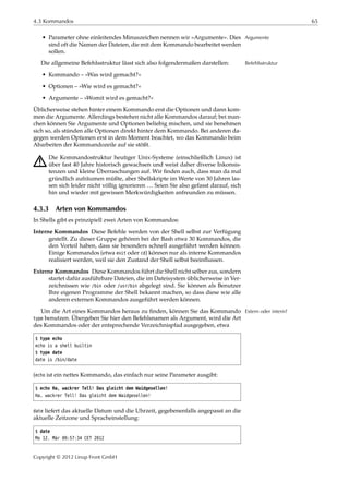 4.3 Kommandos 65
• Parameter ohne einleitendes Minuszeichen nennen wir »Argumente«. Dies Argumente
sind oft die Namen der Dateien, die mit dem Kommando bearbeitet werden
sollen.
Die allgemeine Befehlsstruktur lässt sich also folgendermaßen darstellen: Befehlsstruktur
• Kommando – »Was wird gemacht?«
• Optionen – »Wie wird es gemacht?«
• Argumente – »Womit wird es gemacht?«
Üblicherweise stehen hinter einem Kommando erst die Optionen und dann kom-
men die Argumente. Allerdings bestehen nicht alle Kommandos darauf; bei man-
chen können Sie Argumente und Optionen beliebig mischen, und sie benehmen
sich so, als stünden alle Optionen direkt hinter dem Kommando. Bei anderen da-
gegen werden Optionen erst in dem Moment beachtet, wo das Kommando beim
Abarbeiten der Kommandozeile auf sie stößt.
A Die Kommandostruktur heutiger Unix-Systeme (einschließlich Linux) ist
über fast 40 Jahre historisch gewachsen und weist daher diverse Inkonsis-
tenzen und kleine Überraschungen auf. Wir ﬁnden auch, dass man da mal
gründlich aufräumen müßte, aber Shellskripte im Werte von 30 Jahren las-
sen sich leider nicht völlig ignorieren … Seien Sie also gefasst darauf, sich
hin und wieder mit gewissen Merkwürdigkeiten anfreunden zu müssen.
4.3.3 Arten von Kommandos
In Shells gibt es prinzipiell zwei Arten von Kommandos:
Interne Kommandos Diese Befehle werden von der Shell selbst zur Verfügung
gestellt. Zu dieser Gruppe gehören bei der Bash etwa 30 Kommandos, die
den Vorteil haben, dass sie besonders schnell ausgeführt werden können.
Einige Kommandos (etwa exit oder cd) können nur als interne Kommandos
realisiert werden, weil sie den Zustand der Shell selbst beeinﬂussen.
Externe Kommandos Diese Kommandos führt die Shell nicht selber aus, sondern
startet dafür ausführbare Dateien, die im Dateisystem üblicherweise in Ver-
zeichnissen wie /bin oder /usr/bin abgelegt sind. Sie können als Benutzer
Ihre eigenen Programme der Shell bekannt machen, so dass diese wie alle
anderen externen Kommandos ausgeführt werden können.
Um die Art eines Kommandos heraus zu ﬁnden, können Sie das Kommando Extern oder intern?
type benutzen. Übergeben Sie hier den Befehlsnamen als Argument, wird die Art
des Kommandos oder der entsprechende Verzeichnispfad ausgegeben, etwa
$ type echo
echo is a shell builtin
$ type date
date is /bin/date
(echo ist ein nettes Kommando, das einfach nur seine Parameter ausgibt:
$ echo Ha, wackrer Tell! Das gleicht dem Waidgesellen!
Ha, wackrer Tell! Das gleicht dem Waidgesellen!
date liefert das aktuelle Datum und die Uhrzeit, gegebenenfalls angepasst an die
aktuelle Zeitzone und Spracheinstellung:
$ date
Mo 12. Mär 09:57:34 CET 2012
Copyright © 2012 Linup Front GmbH
 