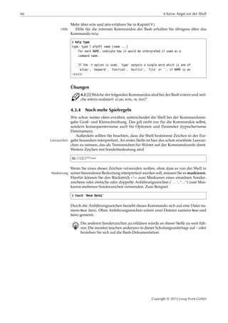66 4 Keine Angst vor der Shell
Mehr über echo und date erfahren Sie in Kapitel 9.)
Hilfe für die internen Kommandos der Bash erhalten Sie übrigens über dasHilfe
Kommando help:
$ help type
type: type [-afptP] name [name ...]
For each NAME, indicate how it would be interpreted if used as a
command name.
If the -t option is used, `type' outputs a single word which is one of
`alias', `keyword', `function', `builtin', `file' or `', if NAME is an
¡¡¡¡¡
Übungen
C 4.2 [2] Welche der folgenden Kommandos sind bei der Bash extern und wel-
che intern realisiert: alias, echo, rm, test?
4.3.4 Noch mehr Spielregeln
Wie schon weiter oben erwähnt, unterscheidet die Shell bei der Kommandoein-
gabe Groß- und Kleinschreibung. Das gilt nicht nur für die Kommandos selbst,
sondern konsequenterweise auch für Optionen und Parameter (typischerweise
Dateinamen).
Außerdem sollten Sie beachten, dass die Shell bestimmte Zeichen in der Ein-
gabe besonders interpretiert. An erster Stelle ist hier das schon erwähnte Leerzei-Leerzeichen
chen zu nennen, das als Trennzeichen für Wörter auf der Kommandozeile dient.
Weitere Zeichen mit Sonderbedeutung sind
$&;(){}[]*?!<>«
Wenn Sie eines dieser Zeichen verwenden wollen, ohne dass es von der Shell in
seiner besonderen Bedeutung interpretiert werden soll, müssen Sie es maskieren.Maskierung
Hierfür können Sie den Rückstrich »« zum Maskieren eines einzelnen Sonder-
zeichens oder einfache oder doppelte Anführungszeichen ('…', "…") zum Mas-
kieren mehrerer Sonderzeichen verwenden. Zum Beispiel:
$ touch 'Neue Datei'
Durch die Anführungszeichen bezieht dieses Kommando sich auf eine Datei na-
mens Neue Datei. Ohne Anführungszeichen wären zwei Dateien namens Neue und
Datei gemeint.
B Die anderen Sonderzeichen zu erklären würde an dieser Stelle zu weit füh-
ren. Die meisten tauchen anderswo in dieser Schulungsunterlage auf – oder
beziehen Sie sich auf die Bash-Dokumentation.
Copyright © 2012 Linup Front GmbH
 