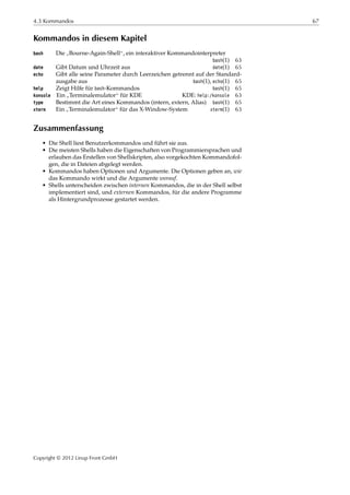 4.3 Kommandos 67
Kommandos in diesem Kapitel
bash Die
”
Bourne-Again-Shell“, ein interaktiver Kommandointerpreter
bash(1) 63
date Gibt Datum und Uhrzeit aus date(1) 65
echo Gibt alle seine Parameter durch Leerzeichen getrennt auf der Standard-
ausgabe aus bash(1), echo(1) 65
help Zeigt Hilfe für bash-Kommandos bash(1) 65
konsole Ein
”
Terminalemulator“ für KDE KDE: help:/konsole 63
type Bestimmt die Art eines Kommandos (intern, extern, Alias) bash(1) 65
xterm Ein
”
Terminalemulator“ für das X-Window-System xterm(1) 63
Zusammenfassung
• Die Shell liest Benutzerkommandos und führt sie aus.
• Die meisten Shells haben die Eigenschaften von Programmiersprachen und
erlauben das Erstellen von Shellskripten, also vorgekochten Kommandofol-
gen, die in Dateien abgelegt werden.
• Kommandos haben Optionen und Argumente. Die Optionen geben an, wie
das Kommando wirkt und die Argumente worauf.
• Shells unterscheiden zwischen internen Kommandos, die in der Shell selbst
implementiert sind, und externen Kommandos, für die andere Programme
als Hintergrundprozesse gestartet werden.
Copyright © 2012 Linup Front GmbH
 
