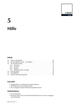 5
Hilfe
Inhalt
5.1 Hilfe zur Selbsthilfe . . . . . . . . . . . . . . . . . . . 70
5.2 Der help-Befehl und die --help-Option . . . . . . . . . . . . 70
5.3 Die Handbuchseiten . . . . . . . . . . . . . . . . . . . 71
5.3.1 Überblick. . . . . . . . . . . . . . . . . . . . . 71
5.3.2 Struktur . . . . . . . . . . . . . . . . . . . . . 71
5.3.3 Kapitel . . . . . . . . . . . . . . . . . . . . . 72
5.3.4 Handbuchseiten anzeigen. . . . . . . . . . . . . . . 72
5.4 Die Info-Seiten . . . . . . . . . . . . . . . . . . . . . 73
5.5 Die HOWTOs . . . . . . . . . . . . . . . . . . . . . 74
5.6 Weitere Informationsquellen . . . . . . . . . . . . . . . . 74
Lernziele
• Mit Handbuch- und Infoseiten umgehen können
• HOWTOs kennen und ﬁnden können
• Die wichtigsten anderen Informationsquellen kennen
Vorkenntnisse
• Linux-Überblick
• Kenntnisse über Linux auf der Kommandozeile (etwa aus den vorangegan-
genen Kapiteln)
grd1-hilfe.tex ()
 