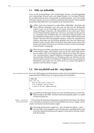 70 5 Hilfe
5.1 Hilfe zur Selbsthilfe
Linux ist ein leistungsfähiges und vielschichtiges System, und leistungsfähige
und vielschichtige Systeme sind in der Regel komplex. Ein wichtiges Hilfsmit-
tel zur Beherrschung dieser Komplexität ist Dokumentation, und viele (leider
nicht alle) Aspekte von Linux sind sehr ausführlich dokumentiert. Dieses Kapitel
beschreibt einige Methoden zum Zugriﬀ auf die Dokumentation.
B »Hilfe« unter Linux bedeutet in vielen Fällen »Selbsthilfe«. Die Kultur der
freien Software beinhaltet auch, dass man die Zeit und das Wohlwollen
anderer Leute, die als Freiwillige in der Szene unterwegs sind, nicht un-
nötig mit Dingen strapaziert, die oﬀensichtlich in den ersten paar Absät-
zen der Dokumentation erklärt sind. Als Linux-Anwender tun Sie gut dar-
an, zumindest einen Überblick über die vorhandene Dokumentation und
die empfohlenen Wege dafür zu haben, wo Sie notfalls Hilfe herbekommen
können. Wenn Sie Ihre Hausaufgaben machen, werden Sie normalerweise
erfahren, dass Ihnen aus der Klemme geholfen wird, aber die Toleranz ge-
genüber Leuten, die sich selber auf die faule Haut legen und erwarten, dass
andere sich in ihrer Freizeit für sie in Knoten binden, ist nicht notwendiger-
weise besonders ausgeprägt.
B Wenn Sie gerne möchten, dass Ihnen auch für die nicht so gründlich selber
recherchierten Fragen und Probleme rund um die Uhr, sieben Tage die Wo-
che, ein oﬀenes Ohr zur Verfügung steht, müssen Sie auf eines der zahlrei-
chen »kommerziellen« Support-Angebote zurückgreifen. Diese stehen für
alle namhaften Distributionen zur Verfügung, teils vom Anbieter der Dis-
tribution selbst und teils von Drittﬁrmen. Vergleichen Sie die verschiedenen
Dienstleister und suchen Sie sich einen davon aus, dessen Dienstgütever-
sprechen und Preis Ihnen zusagen.
5.2 Der help-Befehl und die --help-Option
Die in der Shell integrierten Kommandos werden durch den Befehl help mit demInterne bash-Kommandos
entsprechenden Befehlsnamen als Argument genauer beschrieben:
$ help exit
exit: exit [n]
Exit the shell with a status of N.
If N is omitted, the exit status
is that of the last command executed.
$ _
B Ausführliche Erklärungen ﬁnden Sie in den Handbuchseiten und der Info-
Dokumentation der Shell. Auf diese Informationsquellen gehen wir später
in diesem Kapitel ein.
Viele externe Kommandos (Programme) unterstützen statt dessen die OptionOption --help bei ex-
ternen Kommandos --help. Daraufhin erscheint bei den meisten Befehlen eine kurze Angabe, die Pa-
rameter und Syntax des Kommandos angibt.
B Nicht jedes Kommando reagiert auf --help; oft heißt die Option -h oder -?,
oder die Hilfe wird ausgegeben, wenn Sie irgendeine ungültige Option oder
ansonsten illegale Kommandozeile angeben. Leider gibt es da keine einheit-
liche Konvention.
Copyright © 2012 Linup Front GmbH
 