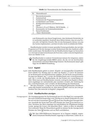 72 5 Hilfe
Tabelle 5.2: Themenbereiche der Handbuchseiten
Nr. Themenbereich
1 Benutzerkommandos
2 Systemaufrufe
3 Funktionen der Programmiersprache C
4 Gerätedateien und Treiber
5 Konﬁgurationsdateien und Dateiformate
6 Spiele
7 Diverses (z. B. groff-Makros, ASCII-Tabelle, …)
8 Kommandos zur Systemadministration
9 Kernel-Funktionen
n »Neue« Kommandos
zum Kommando grep darauf hingewiesen, dass bestimmte Konstrukte im
zu suchenden regulären Ausdruck dazu führen können, dass ein grep-Pro-
zess sehr viel Speicher braucht. Dies ist eine Konsequenz daraus, wie grep
das Suchen implementiert, und kein trivialer, leicht zu behebender Fehler.
Handbuchseiten werden in einem speziellen Format geschrieben, das mit dem
Programm groff für die Anzeige in einem Textterminal oder den Ausdruck aufbe-
reitet werden kann. Die Quelltexte für die Handbuchseiten liegen im Verzeichnis
/usr/share/man in Unterverzeichnissen der Form man 𝑛, wobei 𝑛 eine der Kapitelnum-
mern aus Tabelle 5.2 ist.
B Handbuchseiten in anderen Verzeichnissen können Sie integrieren, indem
Sie die Umgebungsvariable MANPATH setzen, die die von man durchsuchten
Verzeichnisse und deren Reihenfolge benennt. Das Kommando manpath gibt
Tipps für die MANPATH-Einstellung.
5.3.3 Kapitel
Jede Handbuchseite gehört zu einem »Kapitel« im konzeptuellen Gesamthand-Kapitel
buch (Tabelle 5.2). Wichtig sind vor allem die Kapitel 1, 5 und 8. Sie könnnen
im man-Kommando eine Kapitelnummer angeben, um die Suche einzuschränken.
So zeigt zum Beispiel »man 1 crontab« die Handbuchseite zum crontab-Kommando
und »man 5 crontab« die Handbuchseite, die das Format von crontab-Dateien er-
klärt. Wenn man auf Handbuchseiten verweist, wird gerne das Kapitel in Klam-
mern angehängt; wir unterscheiden also zwischen crontab(1), der Anleitung für
das crontab-Kommando, und crontab(5), der Beschreibung des Dateiformats.
Mit dem Parameter -a zeigt man die zum Suchbegriﬀ gehörenden Handbuch-man -a
seiten aller Kapitel nacheinander an, ohne diesen Schalter wird nur der erste ge-
fundene Text, also meist der im Kapitel 1, dargestellt.
5.3.4 Handbuchseiten anzeigen
Als Anzeigeprogramm für das Kommando man ist in der Regel less voreingestellt,Anzeigeprogramm
das noch ausführlich besprochen wird. Wichtig ist zu diesem Zeitpunkt nur, dass
Sie sich mit den Cursortasten ↑ und ↓ durch den Handbuchtext bewegen kön-
nen. Innerhalb des Textes lässt sich nach Drücken der Taste / ein Stichwort su-
chen. Nachdem das Wort eingetippt und abschließend die Eingabetaste betätigt
wurde, springt der Cursor zum gesuchten Wort – sofern es denn im aktuellen
Text vorkommt. Wenn Ihr Wissensdurst gestillt ist, können Sie die Anzeige durch
Drücken der Taste q beenden und zur Shell zurückkehren.
B Mit dem KDE-Webbrowser Konqueror ist es bequem möglich, anspre-
chend formatierte Handbuchseiten angezeigt zu bekommen. Geben Sie in
Copyright © 2012 Linup Front GmbH
 