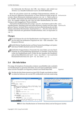 5.4 Die Info-Seiten 73
der Adresszeile des Browsers den URL »man:/⟨Name⟩« oder einfach nur
»#⟨Name⟩« an. Dasselbe funktioniert auch in der KDE-Befehlszeile.
Bevor Sie sich planlos durch die unzähligen Dokumentationen arbeiten, ist
es oft sinnvoll, allgemeine Informationen zu einem Stichwort mittels apropos ab- Stichwortsuche
zurufen. Dieses Kommando funktioniert genauso wie »man -k«. Beide suchen in
den »NAME«-Abschnitten aller Handbuchseiten nach dem entsprechenden Stich-
wort. Als Ausgabe erhalten Sie eine Liste mit allen Handbuchseiten, die einen
Eintrag zu dem eingegebenen Thema enthalten.
Verwandt ist das Kommando whatis (engl. »was ist«). Auch dieses sucht in allen whatis
NamenssucheHandbuchseiten, allerdings nicht nach einem Stichwort, sondern nach den einge-
gebenen Namen. Auf diese Weise erscheint eine kurze Beschreibung des mit dem
Namen verbundenen Kommandos, Systemaufrufs o. ä. – eben der zweite Teil des
»NAME«-Abschnitts der gefundenen Handbuchseite(n). whatis ist äquivalent zu
»man -f«.
Übungen
C 5.1 [!1] Schauen Sie sich die Handbuchseite zum Programm ls an. Benut-
zen Sie dafür das textbasierte Programm man und – falls vorhanden – den
Konqueror-Browser.
C 5.2 [2] Welche Handbuchseiten auf Ihrem System beschäftigen sich (jeden-
falls ihrem NAME-Abschnitt nach) mit Prozessen?
C 5.3 [5] (Für Fortgeschrittene.) Verwenden Sie einen Editor, um eine Hand-
buchseite für ein hypothetisches Kommando zu schreiben. Lesen Sie dazu
vorher die Handbuchseite man(7). Prüfen Sie das Aussehen der Handbuch-
seite auf dem Bildschirm (mit »groff -Tascii -man ⟨Datei⟩ | less«) und in der
Druckansicht (mit etwas wie »groff -Tps -man ⟨Datei⟩ | gv -«).
5.4 Die Info-Seiten
Für einige oft komplexere Kommandos existieren ausschließlich oder zusätzlich
zur Handbuchseite so genannte Info-Seiten. Sie sind meist ausführlicher und ba-
sieren auf den Prinzipien von Hypertext, ähnlich zum World-Wide Web. Hypertext
B Die Idee der Info-Seiten stammt aus dem GNU-Projekt, man ﬁndet sie daher
vor allem bei Software, die von der FSF veröﬀentlicht wird oder anderweitig
Bild 5.1: Eine Handbuchseite im Textterminal (links) und im Konqueror (rechts)
Copyright © 2012 Linup Front GmbH
 
