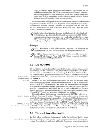 74 5 Hilfe
zum GNU-Projekt gehört. Ursprünglich sollte es im »GNU-System« nur In-
fo-Dokumentation geben; da GNU aber auch zahlreiche Software integriert,
die nicht unter der Ägide der FSF erstellt wurde, und die GNU-Werkzeu-
ge auch auf Systemen eingesetzt werden, die einen konservativeren Ansatz
pﬂegen, ist die FSF in vielen Fällen weich geworden.
Info-Seiten werden analog zu Handbuchseiten mit dem Befehl »info ⟨Kommando⟩«
aufgerufen (das Paket mit dem info-Programm muss möglicherweise zusätz-
lich installiert werden). Daneben kann man die Infoseiten auch mit dem Edi-
tor emacs betrachten oder im KDE-Browser Konqueror über URLs der Form
»info:/⟨Kommando⟩« aufrufen.
B Ein Vorteil von Info-Seiten ist, dass man sie (ähnlich wie bei den Handbuch-
seiten) in einem Quellformat schreibt, das bequem automatisch für die Bild-
schirmanzeige und das Ausdrucken von Handbüchern im PostScript- oder
PDF-Format aufbereitet werden kann. Statt groff wird hier zur Aufbereitung
das Programm TEX verwendet.
Übungen
C 5.4 [!1] Schauen Sie sich die Info-Seite zum Programm ls an. Probieren Sie
das textbasierte info und, falls vorhanden, den Konqueror-Browser aus.
C 5.5 [2] Info-Dateien realisieren eine primitive (?) Form von Hypertext, ähn-
lich den HTML-Seiten im World-Wide Web. Warum werden die Info-Datei-
en nicht gleich in HTML geschrieben?
5.5 Die HOWTOs
Die Handbuch- und Info-Seiten haben das Problem, dass man im Grunde schon
wissen muss, wie das Kommando heißt, das man benutzen möchte. Auch die Su-
che mit apropos ist oft nicht mehr als ein Glücksspiel. Außerdem läßt sich nicht je-
des Problem auf ein spezielles Kommando reduzieren. Es besteht also Bedarf für
»problemorientierte« statt »kommandoorientierte« Dokumentation. Dafür gibt esProblemorientier-
te Dokumentation die HOWTOs.
HOWTOs Die HOWTOs sind umfassendere Dokumente, die nicht nur einzelne Kom-
mandos behandeln, sondern komplette Problemlösungen. So gibt es beispielswei-
se ein »DSL HOWTO«, das detailliert beschreibt, wie man einen Linuxrechner per
DSL ans Internet anbindet, oder ein »Astronomy HOWTO«, das Astronomiesoft-
ware für Linux diskutiert. Viele HOWTOs gibt es auch auf Deutsch; bei Überset-
zungen kann es aber sein, dass die deutsche Version hinter dem Original herhinkt.
(Einige HOWTOs sind von Anfang an auf Deutsch geschrieben.)
Die meisten Linux-Distributionen ermöglichen es, die HOWTOs (oder eine si-
gniﬁkante Teilmenge davon) als Paket zu installieren. Sie beﬁnden sich dann inHOWTOs als Paket
einem distributionsabhängigen Verzeichnis – bei den SUSE-Distributionen /usr/
share/doc/howto, bei Debian GNU/Linux /usr/share/doc/HOWTO –, typischerweise ent-
weder als einfache Textdokumente oder im HTML-Format. Aktuelle Versionen
der HOWTOs und Fassungen in anderen Formaten wie PostScript oder PDF sindHOWTOs im Netz
im WWW von den Seiten des Linux Documentation Project (http://www.tldp.org)Linux Documentation Project
zu beziehen, wo auch andere Linux-Dokumentation zu ﬁnden ist.
5.6 Weitere Informationsquellen
Zu (fast) jedem installierten Softwarepaket ﬁnden Sie auf Ihrem Rechner unter
(typischerweise) /usr/share/doc oder /usr/share/doc/packages weitere Dokumentati-weitere Dokumentation
on und Beispieldateien. Außerdem gibt es für Programme unter der graﬁschen
Copyright © 2012 Linup Front GmbH
 