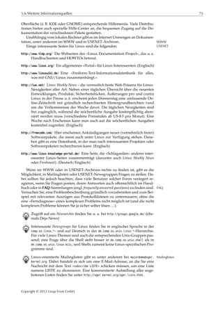5.6 Weitere Informationsquellen 75
Oberﬂäche (z. B. KDE oder GNOME) entsprechende Hilfemenüs. Viele Distribu-
tionen bieten auch spezielle Hilfe-Center an, die bequemen Zugang auf die Do-
kumentation der verschiedenen Pakete gestatten.
Unabhängig vom lokalen Rechner gibt es im Internet Unmengen an Dokumen-
tation, unter anderem im WWW und in USENET-Archiven. WWW
USENETEinige interessante Seiten für Linux sind die folgenden:
http://www.tldp.org/ Die Webseiten des »Linux Documentation Project«, das u. a.
Handbuchseiten und HOWTOs betreut.
http://www.linux.org/ Ein allgemeines »Portal« für Linux-Interessenten. (Englisch)
http://www.linuxwiki.de/ Eine »Freiform-Text-Informationsdatenbank für alles,
was mit GNU/Linux zusammenhängt.«
http://lwn.net/ Linux Weekly News – die vermutlich beste Web-Präsenz für Linux-
Neuigkeiten aller Art. Neben einer täglichen Übersicht über die neuesten
Entwicklungen, Produkte, Sicherheitslücken, Äußerungen pro und contra
Linux in der Presse u. ä. erscheint jeden Donnerstag eine umfassende On-
line-Zeitschrift mit gründlich recherchierten Hintergrundberichten rund
um die Vorkommnisse der Woche davor. Die täglichen Neuigkeiten sind
frei zugänglich, während die wöchentliche Ausgabe kostenpﬂichtig abon-
niert werden muss (verschiedene Preisstufen ab US-$ 5 pro Monat). Eine
Woche nach Erscheinen kann man auch auf die wöchentlichen Ausgaben
kostenfrei zugreifen. (Englisch)
http://freecode.com/ Hier erscheinen Ankündigungen neuer (vornehmlich freier)
Softwarepakete, die meist auch unter Linux zur Verfügung stehen. Dane-
ben gibt es eine Datenbank, in der man nach interessanten Projekten oder
Softwarepaketen recherchieren kann. (Englisch)
http://www.linux-knowledge-portal.de/ Eine Seite, die »Schlagzeilen« anderer inter-
essanter Linux-Seiten zusammenträgt (darunter auch Linux Weekly News
oder Freshmeat). (Deutsch/Englisch)
Wenn im WWW oder in USENET-Archiven nichts zu ﬁnden ist, gibt es die
Möglichkeit, in Mailinglisten oder USENET-Newsgruppen Fragen zu stellen. Da-
bei sollten Sie jedoch beachten, dass viele Benutzer solcher Foren verärgert re-
agieren, wenn Sie Fragen posten, deren Antworten auch oﬀensichtlich im Hand-
buch oder in FAQ-Sammlungen (engl. frequently answered questions) zu ﬁnden sind. FAQ
Versuchen Sie, eine Problembeschreibung gründlich vorzubereiten und zum Bei-
spiel mit relevanten Auszügen aus Protokolldateien zu untermauern, ohne die
eine »Ferndiagnose« eines komplexen Problems nicht möglich ist (und die nicht
komplexen Probleme können Sie ja sicher selber lösen …).
B Zugriﬀ auf ein Newsarchiv ﬁnden Sie u. a. bei http://groups.google.de/ (ehe-
mals Deja-News)
B Interessante Newsgroups für Linux ﬁnden Sie in englischer Sprache in der
comp.os.linux.*- und auf Deutsch in der de.comp.os.unix.linux.*-Hierarchie.
Für viele Linux-Themen sind auch die entsprechenden Unix-Gruppen pas-
send; eine Frage über die Shell steht besser in de.comp.os.unix.shell als in
de.comp.os.unix.linux.misc, weil Shells zumeist keine Linux-speziﬁschen Pro-
gramme sind.
B Linux-orientierte Mailinglisten gibt es unter anderem bei majordomo@vger. Mailinglisten
kernel.org. Dabei handelt es sich um eine E-Mail-Adresse, an die Sie eine
Nachricht mit dem Text »subscribe LISTE« schicken müssen, um eine Liste
namens LISTE zu abonnieren. Eine kommentierte Aufstellung aller ange-
botenen Listen ﬁnden Sie unter http://vger.kernel.org/vger-lists.html.
Copyright © 2012 Linup Front GmbH
 