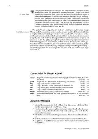 76 5 Hilfe
B Eine probate Strategie zum Umgang mit scheinbar unerklärlichen Proble-
men besteht darin, die betreﬀende Fehlermeldung bei Google (oder einer
anderen Suchmaschine Ihres Vertrauens) einzugeben. Wenn Sie nicht gleichSuchmaschinen
ein hilfreiches Ergebnis erzielen, dann lassen Sie bei der Anfrage Teile weg,
die von Ihrer speziellen Situation abhängen (etwa Dateinamen, die es nur
auf Ihrem System gibt). Der Vorteil ist, dass Google nicht nur die gängigen
Webseiten indiziert, sondern auch viele Archive von Mailinglisten, und die
Chancen gut stehen, dass Sie auf einen Dialog stoßen, wo jemand anderes
ein sehr ähnliches Problem hatte wie Sie.
Der große Vorteil an Open-Source-Software ist übrigens nicht nur die riesige
Menge an Dokumentation, sondern auch, dass die meisten Dokumente ähnlichFreie Dokumentation
wenig Restriktionen unterliegen wie die Software selbst. Dadurch ist eine umfas-
sendere Zusammenarbeit von Softwareentwicklern und Dokumentationsautoren
möglich, und auch die Übersetzung von Dokumentation in andere Sprachen ist
einfacher. In der Tat gibt es genug Gelegenheit für Nichtprogrammierer, freien
Entwicklungsprojekten zuzuarbeiten, indem sie zum Beispiel dabei helfen, gu-
te Dokumentation zu erstellen. Die Freie-Software-Szene sollte versuchen, Doku-
mentationsautoren dieselbe Achtung entgegenzubringen wie Programmierern –
ein Umdenkprozess, der zwar eingesetzt hat, aber noch bei weitem nicht abge-
schlossen ist.
Kommandos in diesem Kapitel
apropos Zeigt alle Handbuchseiten mit dem angegebenen Stichwort im
”
NAME“-
Abschnitt apropos(1) 73
groff Programm zur druckreifen Aufbereitung von Texten groff(1) 72
help Zeigt Hilfe für bash-Kommandos bash(1) 70
info Zeigt GNU-Info-Seiten auf einem Textterminal an info(1) 74
less Zeigt Texte (etwa Handbuchseiten) seitenweise an less(1) 72
man Zeigt Handbuchseiten des Systems an man(1) 70
manpath Bestimmt den Suchpfad für Handbuchseiten manpath(1) 72
whatis Sucht Handbuchseiten mit dem gegebenen Stichwort in der Beschrei-
bung whatis(1) 73
Zusammenfassung
• Interne Kommandos der Bash erklärt »help ⟨Kommando⟩«. Externe Kom-
mandos unterstützen oft eine Option --help.
• Für die meisten Programme gibt es mit man abrufbare Handbuchseiten. apro-
pos sucht in allen Handbuchseiten nach Stichwörtern, whatis nach den Na-
men von Kommandos.
• Info-Seiten sind für manche Programme eine Alternative zu Handbuchsei-
ten.
• HOWTOs stellen eine problemorientierte Form der Dokumentation dar.
• Es gibt eine Vielzahl interessanter Linux-Ressourcen im World-Wide Web
und USENET.
Copyright © 2012 Linup Front GmbH
 