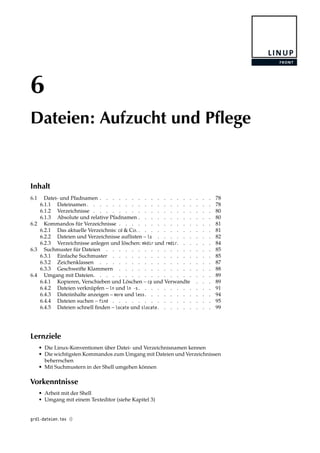6
Dateien: Aufzucht und Pflege
Inhalt
6.1 Datei- und Pfadnamen . . . . . . . . . . . . . . . . . . 78
6.1.1 Dateinamen . . . . . . . . . . . . . . . . . . . . 78
6.1.2 Verzeichnisse . . . . . . . . . . . . . . . . . . . 80
6.1.3 Absolute und relative Pfadnamen . . . . . . . . . . . . 80
6.2 Kommandos für Verzeichnisse . . . . . . . . . . . . . . . 81
6.2.1 Das aktuelle Verzeichnis: cd & Co. . . . . . . . . . . . . 81
6.2.2 Dateien und Verzeichnisse auflisten – ls . . . . . . . . . 82
6.2.3 Verzeichnisse anlegen und löschen: mkdir und rmdir. . . . . . 84
6.3 Suchmuster für Dateien . . . . . . . . . . . . . . . . . 85
6.3.1 Einfache Suchmuster . . . . . . . . . . . . . . . . 85
6.3.2 Zeichenklassen . . . . . . . . . . . . . . . . . . 87
6.3.3 Geschweifte Klammern . . . . . . . . . . . . . . . 88
6.4 Umgang mit Dateien. . . . . . . . . . . . . . . . . . . 89
6.4.1 Kopieren, Verschieben und Löschen – cp und Verwandte . . . 89
6.4.2 Dateien verknüpfen – ln und ln -s . . . . . . . . . . . . 91
6.4.3 Dateiinhalte anzeigen – more und less . . . . . . . . . . . 94
6.4.4 Dateien suchen – find . . . . . . . . . . . . . . . . 95
6.4.5 Dateien schnell ﬁnden – locate und slocate . . . . . . . . . 99
Lernziele
• Die Linux-Konventionen über Datei- und Verzeichnisnamen kennen
• Die wichtigsten Kommandos zum Umgang mit Dateien und Verzeichnissen
beherrschen
• Mit Suchmustern in der Shell umgehen können
Vorkenntnisse
• Arbeit mit der Shell
• Umgang mit einem Texteditor (siehe Kapitel 3)
grd1-dateien.tex ()
 