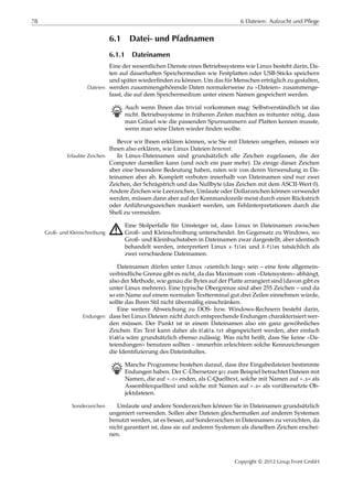 78 6 Dateien: Aufzucht und Pflege
6.1 Datei- und Pfadnamen
6.1.1 Dateinamen
Eine der wesentlichen Dienste eines Betriebssystems wie Linux besteht darin, Da-
ten auf dauerhaften Speichermedien wie Festplatten oder USB-Sticks speichern
und später wiederﬁnden zu können. Um das für Menschen erträglich zu gestalten,
werden zusammengehörende Daten normalerweise zu »Dateien« zusammenge-Dateien
fasst, die auf dem Speichermedium unter einem Namen gespeichert werden.
B Auch wenn Ihnen das trivial vorkommen mag: Selbstverständlich ist das
nicht. Betriebssysteme in früheren Zeiten machten es mitunter nötig, dass
man Gräuel wie die passenden Spurnummern auf Platten kennen musste,
wenn man seine Daten wieder ﬁnden wollte.
Bevor wir Ihnen erklären können, wie Sie mit Dateien umgehen, müssen wir
Ihnen also erklären, wie Linux Dateien benennt.
In Linux-Dateinamen sind grundsätzlich alle Zeichen zugelassen, die derErlaubte Zeichen
Computer darstellen kann (und noch ein paar mehr). Da einige dieser Zeichen
aber eine besondere Bedeutung haben, raten wir von deren Verwendung in Da-
teinamen aber ab. Komplett verboten innerhalb von Dateinamen sind nur zwei
Zeichen, der Schrägstrich und das Nullbyte (das Zeichen mit dem ASCII-Wert 0).
Andere Zeichen wie Leerzeichen, Umlaute oder Dollarzeichen können verwendet
werden, müssen dann aber auf der Kommandozeile meist durch einen Rückstrich
oder Anführungszeichen maskiert werden, um Fehlinterpretationen durch die
Shell zu vermeiden.
A Eine Stolperfalle für Umsteiger ist, dass Linux in Dateinamen zwischen
Groß- und Kleinschreibung unterscheidet. Im Gegensatz zu Windows, woGroß- und Kleinschreibung
Groß- und Kleinbuchstaben in Dateinamen zwar dargestellt, aber identisch
behandelt werden, interpretiert Linux x-files und X-Files tatsächlich als
zwei verschiedene Dateinamen.
Dateinamen dürfen unter Linux »ziemlich lang« sein – eine feste allgemein-
verbindliche Grenze gibt es nicht, da das Maximum vom »Dateisystem« abhängt,
also der Methode, wie genau die Bytes auf der Platte arrangiert sind (davon gibt es
unter Linux mehrere). Eine typische Obergrenze sind aber 255 Zeichen – und da
so ein Name auf einem normalen Textterminal gut drei Zeilen einnehmen würde,
sollte das Ihren Stil nicht übermäßig einschränken.
Eine weitere Abweichung zu DOS- bzw. Windows-Rechnern besteht darin,
dass bei Linux Dateien nicht durch entsprechende Endungen charakterisiert wer-Endungen
den müssen. Der Punkt ist in einem Dateinamen also ein ganz gewöhnliches
Zeichen. Ein Text kann daher als blabla.txt abgespeichert werden, aber einfach
blabla wäre grundsätzlich ebenso zulässig. Was nicht heißt, dass Sie keine »Da-
teiendungen« benutzen sollten – immerhin erleichtern solche Kennzeichnungen
die Identiﬁzierung des Dateiinhaltes.
B Manche Programme bestehen darauf, dass ihre Eingabedateien bestimmte
Endungen haben. Der C-Übersetzer gcc zum Beispiel betrachtet Dateien mit
Namen, die auf ».c« enden, als C-Quelltext, solche mit Namen auf ».s« als
Assemblerquelltext und solche mit Namen auf ».o« als vorübersetzte Ob-
jektdateien.
Umlaute und andere Sonderzeichen können Sie in Dateinamen grundsätzlichSonderzeichen
ungeniert verwenden. Sollen aber Dateien gleichermaßen auf anderen Systemen
benutzt werden, ist es besser, auf Sonderzeichen in Dateinamen zu verzichten, da
nicht garantiert ist, dass sie auf anderen Systemen als dieselben Zeichen erschei-
nen.
Copyright © 2012 Linup Front GmbH
 
