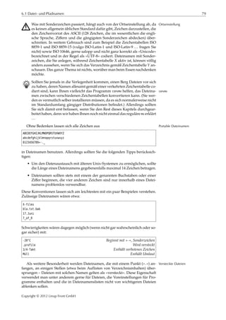 6.1 Datei- und Pfadnamen 79
A Was mit Sonderzeichen passiert, hängt auch von der Ortseinstellung ab, da Ortseinstellung
es keinen allgemein üblichen Standard dafür gibt, Zeichen darzustellen, die
den Zeichenvorrat des ASCII (128 Zeichen, die im wesentlichen die engli-
sche Sprache, Ziﬀern und die gängigsten Sonderzeichen abdecken) über-
schreiten. In weitem Gebrauch sind zum Beispiel die Zeichentabellen ISO
8859-1 und ISO 8859-15 (vulgo ISO-Latin-1 und ISO-Latin-9 … fragen Sie
nicht) sowie ISO 10646, gerne salopp und nicht ganz korrekt als »Unicode«
bezeichnet und in der Regel als »UTF-8« codiert. Dateinamen mit Sonder-
zeichen, die Sie anlegen, während Zeichentabelle 𝑋 aktiv ist, können völlig
anders aussehen, wenn Sie sich das Verzeichnis gemäß Zeichentabelle 𝑌 an-
schauen. Das ganze Thema ist nichts, worüber man beim Essen nachdenken
möchte.
B Sollten Sie jemals in die Verlegenheit kommen, einen Berg Dateien vor sich
zu haben, deren Namen allesamt gemäß einer verkehrten Zeichentabelle co-
diert sind, kann Ihnen vielleicht das Programm convmv helfen, das Dateina- convmv
men zwischen verschiedenen Zeichentabellen konvertieren kann. (Sie wer-
den es vermutlich selber installieren müssen, da es sich normalerweise nicht
im Standardumfang gängiger Distributionen beﬁndet.) Allerdings sollten
Sie sich damit erst befassen, wenn Sie den Rest dieses Kapitels durchgear-
beitet haben, denn wir haben Ihnen noch nicht einmal das reguläre mv erklärt
…
Ohne Bedenken lassen sich alle Zeichen aus Portable Dateinamen
ABCDEFGHIJKLMNOPQRSTUVWXYZ
abcdefghijklmnopqrstuvwxyz
0123456789+-._
in Dateinamen benutzen. Allerdings sollten Sie die folgenden Tipps berücksich-
tigen:
• Um den Datenaustausch mit älteren Unix-Systemen zu ermöglichen, sollte
die Länge eines Dateinamens gegebenenfalls maximal 14 Zeichen betragen.
• Dateinamen sollten stets mit einem der genannten Buchstaben oder einer
Ziﬀer beginnen, die vier anderen Zeichen sind nur innerhalb eines Datei-
namens problemlos verwendbar.
Diese Konventionen lassen sich am leichtesten mit ein paar Beispielen verstehen.
Zulässige Dateinamen wären etwa:
X-files
bla.txt.bak
17.Juni
7_of_9
Schwierigkeiten wären dagegen möglich (wenn nicht gar wahrscheinlich oder so-
gar sicher) mit:
-20°C Beginnt mit »-«, Sonderzeichen
.profile Wird versteckt
3/4-Takt Enthält verbotenes Zeichen
Müll Enthält Umlaut
Als weitere Besonderheit werden Dateinamen, die mit einem Punkt (».«) an- Versteckte Dateien
fangen, an einigen Stellen (etwa beim Auflisten von Verzeichnisinhalten) über-
sprungen – Dateien mit solchen Namen gelten als »versteckt«. Diese Eigenschaft
verwendet man unter anderem gerne für Dateien, die Voreinstellungen für Pro-
gramme enthalten und die in Dateinamenslisten nicht von wichtigeren Dateien
ablenken sollen.
Copyright © 2012 Linup Front GmbH
 