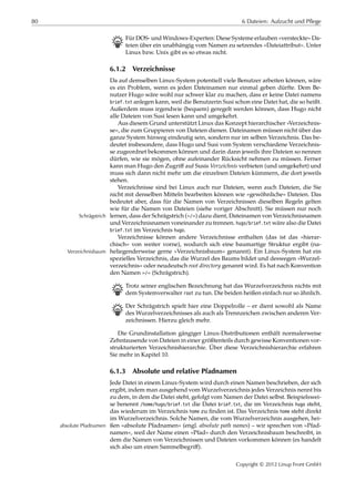 80 6 Dateien: Aufzucht und Pflege
B Für DOS- und Windows-Experten: Diese Systeme erlauben »versteckte« Da-
teien über ein unabhängig vom Namen zu setzendes »Dateiattribut«. Unter
Linux bzw. Unix gibt es so etwas nicht.
6.1.2 Verzeichnisse
Da auf demselben Linux-System potentiell viele Benutzer arbeiten können, wäre
es ein Problem, wenn es jeden Dateinamen nur einmal geben dürfte. Dem Be-
nutzer Hugo wäre wohl nur schwer klar zu machen, dass er keine Datei namens
brief.txt anlegen kann, weil die Benutzerin Susi schon eine Datei hat, die so heißt.
Außerdem muss irgendwie (bequem) geregelt werden können, dass Hugo nicht
alle Dateien von Susi lesen kann und umgekehrt.
Aus diesem Grund unterstützt Linux das Konzept hierarchischer »Verzeichnis-
se«, die zum Gruppieren von Dateien dienen. Dateinamen müssen nicht über das
ganze System hinweg eindeutig sein, sondern nur im selben Verzeichnis. Das be-
deutet insbesondere, dass Hugo und Susi vom System verschiedene Verzeichnis-
se zugeordnet bekommen können und darin dann jeweils ihre Dateien so nennen
dürfen, wie sie mögen, ohne aufeinander Rücksicht nehmen zu müssen. Ferner
kann man Hugo den Zugriﬀ auf Susis Verzeichnis verbieten (und umgekehrt) und
muss sich dann nicht mehr um die einzelnen Dateien kümmern, die dort jeweils
stehen.
Verzeichnisse sind bei Linux auch nur Dateien, wenn auch Dateien, die Sie
nicht mit denselben Mitteln bearbeiten können wie »gewöhnliche« Dateien. Das
bedeutet aber, dass für die Namen von Verzeichnissen dieselben Regeln gelten
wie für die Namen von Dateien (siehe voriger Abschnitt). Sie müssen nur noch
lernen, dass der Schrägstrich (»/«) dazu dient, Dateinamen von VerzeichnisnamenSchrägstrich
und Verzeichnisnamen voneinander zu trennen. hugo/brief.txt wäre also die Datei
brief.txt im Verzeichnis hugo.
Verzeichnisse können andere Verzeichnisse enthalten (das ist das »hierar-
chisch« von weiter vorne), wodurch sich eine baumartige Struktur ergibt (na-
heliegenderweise gerne »Verzeichnisbaum« genannt). Ein Linux-System hat einVerzeichnisbaum
spezielles Verzeichnis, das die Wurzel des Baums bildet und deswegen »Wurzel-
verzeichnis« oder neudeutsch root directory genannt wird. Es hat nach Konvention
den Namen »/« (Schrägstrich).
B Trotz seiner englischen Bezeichnung hat das Wurzelverzeichnis nichts mit
dem Systemverwalter root zu tun. Die beiden heißen einfach nur so ähnlich.
B Der Schrägstrich spielt hier eine Doppelrolle – er dient sowohl als Name
des Wurzelverzeichnisses als auch als Trennzeichen zwischen anderen Ver-
zeichnissen. Hierzu gleich mehr.
Die Grundinstallation gängiger Linux-Distributionen enthält normalerweise
Zehntausende von Dateien in einer größtenteils durch gewisse Konventionen vor-
strukturierten Verzeichnishierarchie. Über diese Verzeichnishierarchie erfahren
Sie mehr in Kapitel 10.
6.1.3 Absolute und relative Pfadnamen
Jede Datei in einem Linux-System wird durch einen Namen beschrieben, der sich
ergibt, indem man ausgehend vom Wurzelverzeichnis jedes Verzeichnis nennt bis
zu dem, in dem die Datei steht, gefolgt vom Namen der Datei selbst. Beispielswei-
se benennt /home/hugo/brief.txt die Datei brief.txt, die im Verzeichnis hugo steht,
das wiederum im Verzeichnis home zu ﬁnden ist. Das Verzeichnis home steht direkt
im Wurzelverzeichnis. Solche Namen, die vom Wurzelverzeichnis ausgehen, hei-
ßen »absolute Pfadnamen« (engl. absolute path names) – wir sprechen von »Pfad-absolute Pfadnamen
namen«, weil der Name einen »Pfad« durch den Verzeichnisbaum beschreibt, in
dem die Namen von Verzeichnissen und Dateien vorkommen können (es handelt
sich also um einen Sammelbegriﬀ).
Copyright © 2012 Linup Front GmbH
 