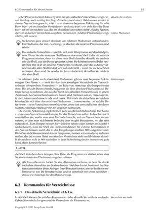 6.2 Kommandos für Verzeichnisse 81
Jeder Prozess in einem Linux-System hat ein »aktuelles Verzeichnis« (engl. cur- aktuelles Verzeichnis
rent directory, auch working directory, »Arbeitsverzeichnis«). Dateinamen werden in
diesem Verzeichnis gesucht; brief.txt ist also eine bequeme Abkürzung für »die
Datei brief.txt im aktuellen Verzeichnis«, und susi/brief.txt« steht für »die Datei
brief.txt im Verzeichnis susi, das im aktuellen Verzeichnis steht«. Solche Namen,
die vom aktuellen Verzeichnis ausgehen, nennen wir »relative Pfadnamen« (engl. relative Pfadnamen
relative path names).
B Sie können ganz einfach absolute von relativen Pfadnamen unterscheiden:
Ein Pfadname, der mit »/« anfängt, ist absolut; alle anderen Pfadnamen sind
relativ.
B Das aktuelle Verzeichnis »vererbt« sich vom Elterprozess auf den Kindpro-
zess. Wenn Sie also aus einer Shell heraus eine neue Shell (oder ein anderes
Programm) starten, dann hat diese neue Shell dasselbe aktuelle Verzeichnis
wie die Shell, aus der Sie sie gestartet haben. Sie können innerhalb der neu-
en Shell mit cd in ein anderes Verzeichnis wechseln, aber das aktuelle Ver-
zeichnis der alten Shell ändert sich dadurch nicht – wenn Sie die neue Shell
verlassen, dann sind Sie wieder im (unveränderten) aktuellen Verzeichnis
der alten Shell.
In relativen (oder auch absoluten) Pfadnamen gibt es zwei bequeme Abkür- Abkürzungen
zungen: Der Name »..« steht für das dem jeweiligen Verzeichnis im Verzeich-
nisbaum übergeordnete Verzeichnis – im Falle von /home/hugo also beispielsweise
/home. Das erlaubt Ihnen oftmals, bequemer als über absolute Pfadnamen auf Da-
teien Bezug zu nehmen, die aus der Sicht des aktuellen Verzeichnisses in einem
»Seitenast« des Verzeichnisbaums zu ﬁnden sind. Nehmen wir an, /home/hugo hät-
te die Unterverzeichnisse briefe und romane. Mit briefe als aktuellem Verzeichnis
könnten Sie sich über den relativen Pfadnamen ../romane/werther.txt auf die Da-
tei werther.txt im Verzeichnis romane beziehen, ohne den umständlichen absoluten
Namen /home/hugo/romane/werther.txt angeben zu müssen.
Die zweite Abkürzung ergibt keinen ganz so oﬀensichtlichen Sinn: Der Name
».« in einem Verzeichnis steht immer für das Verzeichnis selbst. Es leuchtet nicht
unmittelbar ein, wofür man eine Methode braucht, auf ein Verzeichnis zu ver-
weisen, in dem man sich bereits beﬁndet, aber es gibt Situationen, wo das sehr
nützlich ist. Zum Beispiel wissen Sie vielleicht schon (oder können in Kapitel 9
nachschauen), dass die Shell die Programmdateien für externe Kommandos in
den Verzeichnissen sucht, die in der Umgebungsvariablen PATH aufgelistet sind.
Wenn Sie als Softwareentwickler ein Programm, nennen wir es mal prog, aufrufen
wollen, das (a) in einer Datei im aktuellen Verzeichnis steht und (b) dieses aktuel-
le Verzeichnis nicht in PATH zu ﬁnden ist (aus Sicherheitsgründen immer eine gute
Idee), dann können Sie mit
$ ./prog
die Shell trotzdem dazu bringen, Ihre Datei als Programm zu starten, ohne dass
Sie einen absoluten Pfadnamen angeben müssen.
B Als Linux-Benutzer haben Sie ein »Heimatverzeichnis«, in dem Sie direkt
nach dem Anmelden am System landen. Welches das ist, bestimmt der Sys-
temadministrator beim Anlegen Ihres Benutzerkontos, aber es heißt norma-
lerweise so wie Ihr Benutzername und ist unterhalb von /home zu ﬁnden –
etwas wie /home/hugo für den Benutzer hugo.
6.2 Kommandos für Verzeichnisse
6.2.1 Das aktuelle Verzeichnis: cd & Co.
In der Shell können Sie mit dem Kommando cd das aktuelle Verzeichnis wechseln: Verzeichnis wechseln
Geben Sie einfach das gewünschte Verzeichnis als Parameter an.
Copyright © 2012 Linup Front GmbH
 
