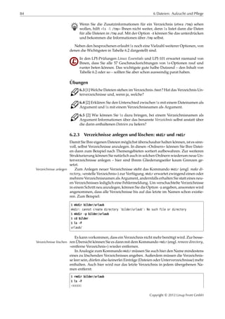 84 6 Dateien: Aufzucht und Pflege
B Wenn Sie die Zusatzinformationen für ein Verzeichnis (etwa /tmp) sehen
wollen, hilft »ls -l /tmp« Ihnen nicht weiter, denn ls listet dann die Daten
für alle Dateien in /tmp auf. Mit der Option -d können Sie das unterdrücken
und bekommen die Informationen über /tmp selbst.
Neben den besprochenen erlaubt ls noch eine Vielzahl weiterer Optionen, von
denen die Wichtigsten in Tabelle 6.2 dargestellt sind.
In den LPI-Prüfungen Linux Essentials und LPI-101 erwartet niemand von
Ihnen, dass Sie alle 57 Geschmacksrichtungen von ls-Optionen rauf und
runter beten können. Das wichtigste gute halbe Dutzend – den Inhalt von
Tabelle 6.2 oder so – sollten Sie aber schon auswendig parat haben.
Übungen
C 6.3 [1] Welche Dateien stehen im Verzeichnis /boot? Hat das Verzeichnis Un-
terverzeichnisse und, wenn ja, welche?
C 6.4 [2] Erklären Sie den Unterschied zwischen ls mit einem Dateinamen als
Argument und ls mit einem Verzeichnisnamen als Argument.
C 6.5 [2] Wie können Sie ls dazu bringen, bei einem Verzeichnisnamen als
Argument Informationen über das benannte Verzeichnis selbst anstatt über
die darin enthaltenen Dateien zu liefern?
6.2.3 Verzeichnisse anlegen und löschen: mkdir und rmdir
Damit Sie Ihre eigenen Dateien möglichst überschaubar halten können, ist es sinn-
voll, selbst Verzeichnisse anzulegen. In diesen »Ordnern« können Sie Ihre Datei-
en dann zum Beispiel nach Themengebieten sortiert aufbewahren. Zur weiteren
Strukturierung können Sie natürlich auch in solchen Ordnern wiederum neue Un-
terverzeichnisse anlegen – hier sind Ihrem Gliederungseifer kaum Grenzen ge-
setzt.
Zum Anlegen neuer Verzeichnisse steht das Kommando mkdir (engl. make di-Verzeichnisse anlegen
rectory, »erstelle Verzeichnis«) zur Verfügung. mkdir erwartet zwingend einen oder
mehrere Verzeichnisnamen als Argument, andernfalls erhalten Sie statt eines neu-
en Verzeichnisses lediglich eine Fehlermeldung. Um verschachtelte Verzeichnisse
in einem Schritt neu anzulegen, können Sie die Option -p angeben, ansonsten wird
angenommen, dass alle Verzeichnisse bis auf das letzte im Namen schon existie-
ren. Zum Beispiel:
$ mkdir bilder/urlaub
mkdir: cannot create directory `bilder/urlaub': No such file or directory
$ mkdir -p bilder/urlaub
$ cd bilder
$ ls -F
urlaub/
Es kann vorkommen, dass ein Verzeichnis nicht mehr benötigt wird. Zur besse-
ren Übersicht können Sie es dann mit dem Kommando rmdir (engl. remove directory,Verzeichnisse löschen
»entferne Verzeichnis«) wieder entfernen.
In Analogie zum Kommando mkdir müssen Sie auch hier den Name mindestens
eines zu löschenden Verzeichnisses angeben. Außerdem müssen die Verzeichnis-
se leer sein, dürfen also keinerlei Einträge (Dateien oder Unterverzeichnisse) mehr
enthalten. Auch hier wird nur das letzte Verzeichnis in jedem übergebenen Na-
men entfernt:
$ rmdir bilder/urlaub
$ ls -F
¡¡¡¡¡
Copyright © 2012 Linup Front GmbH
 