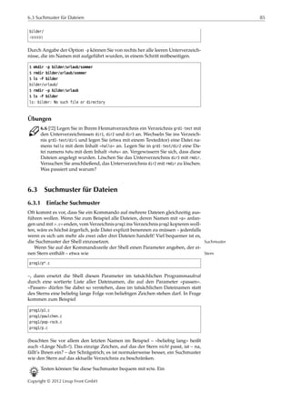 6.3 Suchmuster für Dateien 85
bilder/
¡¡¡¡¡
Durch Angabe der Option -p können Sie von rechts her alle leeren Unterverzeich-
nisse, die im Namen mit aufgeführt wurden, in einem Schritt mitbeseitigen.
$ mkdir -p bilder/urlaub/sommer
$ rmdir bilder/urlaub/sommer
$ ls -F bilder
bilder/urlaub/
$ rmdir -p bilder/urlaub
$ ls -F bilder
ls: bilder: No such file or directory
Übungen
C 6.6 [!2] Legen Sie in Ihrem Heimatverzeichnis ein Verzeichnis grd1-test mit
den Unterverzeichnissen dir1, dir2 und dir3 an. Wechseln Sie ins Verzeich-
nis grd1-test/dir1 und legen Sie (etwa mit einem Texteditor) eine Datei na-
mens hallo mit dem Inhalt »hallo« an. Legen Sie in grd1-test/dir2 eine Da-
tei namens huhu mit dem Inhalt »huhu« an. Vergewissern Sie sich, dass diese
Dateien angelegt wurden. Löschen Sie das Unterverzeichnis dir3 mit rmdir.
Versuchen Sie anschließend, das Unterverzeichnis dir2 mit rmdir zu löschen.
Was passiert und warum?
6.3 Suchmuster für Dateien
6.3.1 Einfache Suchmuster
Oft kommt es vor, dass Sie ein Kommando auf mehrere Dateien gleichzeitig aus-
führen wollen. Wenn Sie zum Beispiel alle Dateien, deren Namen mit »p« anfan-
gen und mit ».c« enden, vom Verzeichnis prog1 ins Verzeichnis prog2 kopieren woll-
ten, wäre es höchst ärgerlich, jede Datei explizit benennen zu müssen – jedenfalls
wenn es sich um mehr als zwei oder drei Dateien handelt! Viel bequemer ist es,
die Suchmuster der Shell einzusetzen. Suchmuster
Wenn Sie auf der Kommandozeile der Shell einen Parameter angeben, der ei-
nen Stern enthält – etwa wie Stern
prog1/p*.c
–, dann ersetzt die Shell diesen Parameter im tatsächlichen Programmaufruf
durch eine sortierte Liste aller Dateinamen, die auf den Parameter »passen«.
»Passen« dürfen Sie dabei so verstehen, dass im tatsächlichen Dateinamen statt
des Sterns eine beliebig lange Folge von beliebigen Zeichen stehen darf. In Frage
kommen zum Beispiel
prog1/p1.c
prog1/paulchen.c
prog1/pop-rock.c
prog1/p.c
(beachten Sie vor allem den letzten Namen im Beispiel – »beliebig lang« heißt
auch »Länge Null«!). Das einzige Zeichen, auf das der Stern nicht passt, ist – na,
fällt’s Ihnen ein? – der Schrägstrich; es ist normalerweise besser, ein Suchmuster
wie den Stern auf das aktuelle Verzeichnis zu beschränken.
B Testen können Sie diese Suchmuster bequem mit echo. Ein
Copyright © 2012 Linup Front GmbH
 