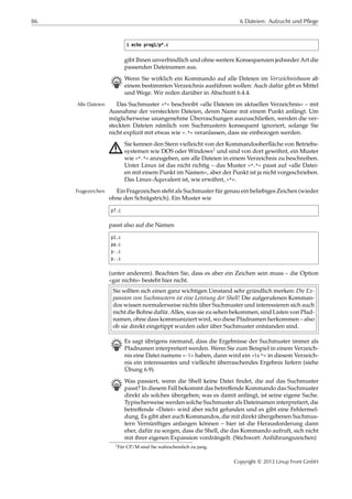 86 6 Dateien: Aufzucht und Pflege
$ echo prog1/p*.c
gibt Ihnen unverbindlich und ohne weitere Konsequenzen jedweder Art die
passenden Dateinamen aus.
B Wenn Sie wirklich ein Kommando auf alle Dateien im Verzeichnisbaum ab
einem bestimmten Verzeichnis ausführen wollen: Auch dafür gibt es Mittel
und Wege. Wir reden darüber in Abschnitt 6.4.4.
Das Suchmuster »*« beschreibt »alle Dateien im aktuellen Verzeichnis« – mitAlle Dateien
Ausnahme der versteckten Dateien, deren Name mit einem Punkt anfängt. Um
möglicherweise unangenehme Überraschungen auszuschließen, werden die ver-
steckten Dateien nämlich von Suchmustern konsequent ignoriert, solange Sie
nicht explizit mit etwas wie ».*« veranlassen, dass sie einbezogen werden.
A Sie kennen den Stern vielleicht von der Kommandooberﬂäche von Betriebs-
systemen wie DOS oder Windows1 und sind von dort gewöhnt, ein Muster
wie »*.*« anzugeben, um alle Dateien in einem Verzeichnis zu beschreiben.
Unter Linux ist das nicht richtig – das Muster »*.*« passt auf »alle Datei-
en mit einem Punkt im Namen«, aber der Punkt ist ja nicht vorgeschrieben.
Das Linux-Äquvalent ist, wie erwähnt, »*«.
Ein Fragezeichen steht als Suchmuster für genau ein beliebiges Zeichen (wiederFragezeichen
ohne den Schrägstrich). Ein Muster wie
p?.c
passt also auf die Namen
p1.c
pa.c
p-.c
p..c
(unter anderem). Beachten Sie, dass es aber ein Zeichen sein muss – die Option
»gar nichts« besteht hier nicht.
Sie sollten sich einen ganz wichtigen Umstand sehr gründlich merken: Die Ex-
pansion von Suchmustern ist eine Leistung der Shell! Die aufgerufenen Komman-
dos wissen normalerweise nichts über Suchmuster und interessieren sich auch
nicht die Bohne dafür. Alles, was sie zu sehen bekommen, sind Listen von Pfad-
namen, ohne dass kommuniziert wird, wo diese Pfadnamen herkommen – also
ob sie direkt eingetippt wurden oder über Suchmuster entstanden sind.
B Es sagt übrigens niemand, dass die Ergebnisse der Suchmuster immer als
Pfadnamen interpretiert werden. Wenn Sie zum Beispiel in einem Verzeich-
nis eine Datei namens »-l« haben, dann wird ein »ls *« in diesem Verzeich-
nis ein interessantes und vielleicht überraschendes Ergebnis liefern (siehe
Übung 6.9).
B Was passiert, wenn die Shell keine Datei ﬁndet, die auf das Suchmuster
passt? In diesem Fall bekommt das betreﬀende Kommando das Suchmuster
direkt als solches übergeben; was es damit anfängt, ist seine eigene Sache.
Typischerweise werden solche Suchmuster als Dateinamen interpretiert, die
betreﬀende »Datei« wird aber nicht gefunden und es gibt eine Fehlermel-
dung. Es gibt aber auch Kommandos, die mit direkt übergebenen Suchmus-
tern Vernünftiges anfangen können – hier ist die Herausforderung dann
eher, dafür zu sorgen, dass die Shell, die das Kommando aufruft, sich nicht
mit ihrer eigenen Expansion vordrängelt. (Stichwort: Anführungszeichen)
1Für CP/M sind Sie wahrscheinlich zu jung.
Copyright © 2012 Linup Front GmbH
 